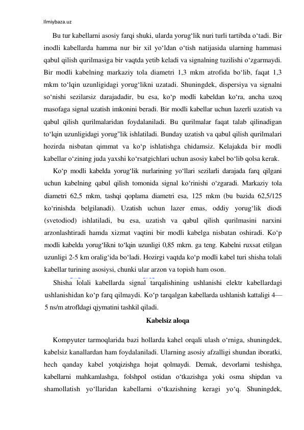 Ilmiybaza.uz 
 
Bu tur kabellarni asosiy farqi shuki, ularda yorug‘lik nuri turli tartibda o‘tadi. Bir 
inodli kabellarda hamma nur bir xil yo‘ldan o‘tish natijasida ularning hammasi 
qabul qilish qurilmasiga bir vaqtda yetib keladi va signalning tuzilishi o‘zgarmaydi. 
Bir modli kabelning markaziy tola diametri 1,3 mkm atrofida bo‘lib, faqat 1,3 
mkm to‘lqin uzunligidagi yorug‘likni uzatadi. Shuningdek, dispersiya va signalni 
so‘nishi sezilarsiz darajadadir, bu esa, ko‘p modli kabeldan ko‘ra, ancha uzoq 
masofaga signal uzatish imkonini beradi. Bir modli kabellar uchun lazerli uzatish va 
qabul qilish qurilmalaridan foydalaniladi. Bu qurilmalar faqat talab qilinadigan 
to‘lqin uzunligidagi yorug"lik ishlatiladi. Bunday uzatish va qabul qilish qurilmalari 
hozirda nisbatan qimmat va ko‘p ishlatishga chidamsiz. Kelajakda bir modli 
kabellar o‘zining juda yaxshi ko‘rsatgichlari uchun asosiy kabel bo‘lib qolsa kerak. 
Ko‘p modli kabelda yorug‘lik nurlarining yo‘llari sezilarli darajada farq qilgani 
uchun kabelning qabul qilish tomonida signal ko‘rinishi o‘zgaradi. Markaziy tola 
diametri 62,5 mkm, tashqi qoplama diametri esa, 125 mkm (bu bazida 62,5/125 
ko‘rinishda belgilanadi). Uzatish uchun lazer emas, oddiy yorug‘lik diodi 
(svetodiod) ishlatiladi, bu esa, uzatish va qabul qilish qurilmasini narxini 
arzonlashtiradi hamda xizmat vaqtini bir modli kabelga nisbatan oshiradi. Ko‘p 
modli kabelda yorug‘likni to‘lqin uzunligi 0,85 mkrn. ga teng. Kabelni ruxsat etilgan 
uzunligi 2-5 km oralig‘ida bo‘ladi. Hozirgi vaqtda ko‘p modli kabel turi shisha tolali 
kabellar turining asosiysi, chunki ular arzon va topish ham oson. 
Shisha lolali kabellarda signal tarqalishining ushlanishi elektr kabellardagi 
ushlanishidan ko‘p farq qilmaydi. Ko‘p tarqalgan kabellarda ushlanish kattaligi 4—
5 ns/m atrofldagi qjymatini tashkil qiladi.  
Kabelsiz aloqa 
Kompyuter tarmoqlarida bazi hollarda kahel orqali ulash o‘rniga, shuningdek, 
kabelsiz kanallardan ham foydalaniladi. Ularning asosiy afzalligi shundan iboratki, 
hech qanday kabel yotqizishga hojat qolmaydi. Demak, devorlarni teshishga, 
kabellarni mahkamlashga, folshpol ostidan o‘tkazishga yoki osma shipdan va 
shamollatish yo‘llaridan kabellarni o‘tkazishning keragi yo‘q. Shuningdek, 
