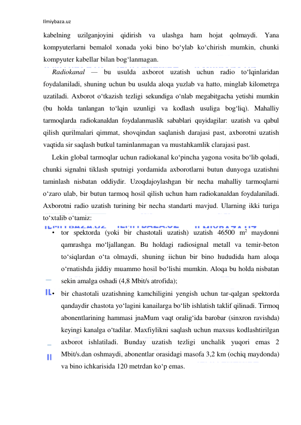 Ilmiybaza.uz 
 
kabelning uzilganjoyini qidirish va ulashga ham hojat qolmaydi. Yana 
kompyuterlarni bemalol xonada yoki bino bo‘ylab ko‘chirish mumkin, chunki 
kompyuter kabellar bilan bog‘lanmagan. 
Radiokanal — bu usulda axborot uzatish uchun radio to‘lqinlaridan 
foydalaniladi, shuning uchun bu usulda aloqa yuzlab va hatto, minglab kilometrga 
uzatiladi. Axborot o‘tkazish tezligi sekundiga o‘nlab megabitgacha yetishi mumkin 
(bu holda tanlangan to‘lqin uzunligi va kodlash usuliga bog‘liq). Mahalliy 
tarmoqlarda radiokanaldan foydalanmaslik sabablari quyidagilar: uzatish va qabul 
qilish qurilmalari qimmat, shovqindan saqlanish darajasi past, axborotni uzatish 
vaqtida sir saqlash butkul taminlanmagan va mustahkamlik clarajasi past. 
Lekin global tarmoqlar uchun radiokanal ko‘pincha yagona vosita bo‘lib qoladi, 
chunki signalni tiklash sputnigi yordamida axborotlarni butun dunyoga uzatishni 
taminlash nisbatan oddiydir. Uzoqdajoylashgan bir necha mahalliy tarmoqlarni 
o‘zaro ulab, bir butun tarmoq hosil qilish uchun ham radiokanaldan foydalaniladi. 
Axborotni radio uzatish turining bir necha standarti mavjud. Ularning ikki turiga 
to‘xtalib o‘tamiz: 
• tor spektorda (yoki bir chastotali uzatish) uzatish 46500 m2 maydonni 
qamrashga mo‘ljallangan. Bu holdagi radiosignal metall va temir-beton 
to‘siqlardan o‘ta olmaydi, shuning iichun bir bino hududida ham aloqa 
o‘rnatishda jiddiy muammo hosil bo‘lishi mumkin. Aloqa bu holda nisbatan 
sekin amalga oshadi (4,8 Mbit/s atrofida); 
• bir chastotali uzatishning kamchiligini yengish uchun tar-qalgan spektorda 
qandaydir chastota yo‘lagini kanailarga bo‘lib ishlatish taklif qilinadi. Tirmoq 
abonentlarining hammasi jnaMum vaqt oralig‘ida barobar (sinxron ravishda) 
keyingi kanalga o‘tadilar. Maxfiylikni saqlash uchun maxsus kodlashtirilgan 
axborot ishlatiladi. Bunday uzatish tezligi unchalik yuqori emas 2 
Mbit/s.dan oshmaydi, abonentlar orasidagi masofa 3,2 km (ochiq maydonda) 
va bino ichkarisida 120 metrdan ko‘p emas. 
