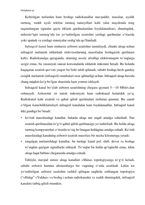 Ilmiybaza.uz 
 
Keltirilgan turlardan ham boshqa radiokanallar mavjuddir, masalan, uyalik 
tarmoq, xuddi uyali telefon tarmoq tamoyillari kabi (ular maydonda teng 
taqsimlangan signalni qayta tiklash qurihnalaridan foydalanadiiar), shuningdek, 
mikroto‘lqin tarmog‘ida tor yo‘naltirilgan uzatishni yerdagi qurihnalar o‘rtasida 
yoki sputnik va yerdagi stansiyalar oralig‘ida qo‘llaniladi. 
Infraqizil kanal ham simlarsiz axborot uzatishni taminlaydi, chunki aloqa uchun 
infraqizil nurlanish ishlatiladi (televizorlarning masofadan boshqarish qurilmasi 
kabi). Radiokanalga qaraganda, ularning asosiy afzalligi elektromagnit to‘siqlarga 
sezgir emas, bu xususiyati sanoat korxonalarda ishlatish imkonini beradi. Bu holatda 
haqiqatan uzatish quvvati yuqori bo‘lishi talab qilinadi, sababi boshqa hech qanday 
issiqlik nurlanish (infraqizil) manbalari tasir qilmasligi uchun. Infraqizil aloqa havoda 
chang miqdori ko‘p bo‘lgan sharoitda ham yomon ishlaydi. 
Infraqizil kanal bo‘ylab axborot uzatishning chegara qiymati 5—10 Mbit/s.dan 
oshmaydi. Axborotni sir tutish imkoniyati ham radiokanal holatidek yo‘q. 
Radiokanal kabi uzatish va qabul qilish qurilmalari nisbatan qimmat. Bu sanab 
o‘tilgan kamchiliklartufayli infraqizil kanalidan kam foydalanadilar. Infraqizil kanal 
ikki gunihga bo‘linadi: 
• ko‘rish masofasidagi kanallar, bularda aloqa nur orqali amalga oshiriladi. Nur 
uzatish qurilmasidan to‘g‘ri qabul qilish qurilmasiga yo‘naltiriladi. Bu holda aloqa 
tarmoq kompyuterlari o‘rtasida to‘siq bo‘lmagan holdagina amalga oshadi. Ko‘rish 
masofasidagi kanalning axborot uzatish masofasi bir necha kilometrga yetadi; 
• tarqalgan nurlanishdagi kanallar, bu turdagi kanal pol, shift, devor va boshqa 
to‘siqdan qaytgan signallarda ishlaydi. To‘siqlar bu holda qo‘rqinchli emas, lekin 
aloqa faqat birbino chegarasida amalga oshadi. 
Tabiiyki, mavjud simsiz aloqa kanallari «Shina» topologiyasiga to‘g‘ri keladi, 
sababi axborot hamtna abonentlarga hir vaqtning o‘zida uzatiladi. Lekin tor 
yo‘naltirilgan axborot uzatishni tashkil qilingan taqdirda xohlangan topologiya 
(“«Halqa” «Yulduz» va boshq.) uchun radiokanalni va xuddi shuningdek, infraqizil 
kanalini tatbiq qilish rnumkin.  
