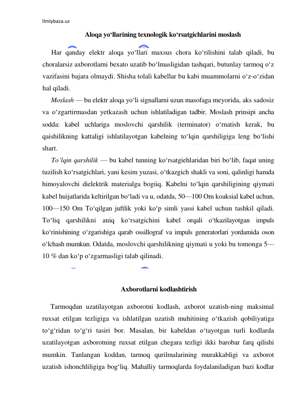 Ilmiybaza.uz 
 
Aloqa yo‘llarining texnologik ko‘rsatgichlarini moslash 
Har qanday elektr aloqa yo‘llari maxsus chora ko‘rilishini talab qiladi, bu 
choralarsiz axborotlarni bexato uzatib bo‘lmasligidan tashqari, butunlay tarmoq o‘z 
vazifasini bajara olmaydi. Shisha tolali kabellar bu kabi muammolarni o‘z-o‘zidan 
hal qiladi. 
Moslash — bu elektr aloqa yo‘li signallarni uzun masofaga meyorida, aks sadosiz 
va o‘zgartirmasdan yetkazash uchun ishlatiladigan tadbir. Moslash prinsipi ancha 
sodda: kabel uchlariga moslovchi qarshilik (terminator) o‘rnatish kerak, bu 
qaishilikning kattaligi ishlatilayotgan kabelning to‘lqin qarshiligiga leng bo‘lishi 
shart. 
To‘lqin qarshilik — bu kabel tunning ko‘rsatgiehlaridan biri bo‘lib, faqat uning 
tuzilish ko‘rsatgichlari, yani kesim yuzasi, o‘tkazgich shakli va soni, qalinligi hamda 
himoyalovchi dielektrik materialga bogiiq. Kabelni to‘lqin qarshiligining qiymati 
kabel huijatlarida keltirilgan bo‘ladi va u, odatda, 50—100 Om koaksial kabel uchun, 
100—150 Om To‘qilgan juftlik yoki ko‘p simli yassi kabel uchun tashkil qiladi. 
To‘liq qarshilikni aniq ko‘rsatgichini kabel orqali o‘tkazilayotgan impuls 
ko‘rinishining o‘zgarishiga qarab ossillograf va impuls generatorlari yordamida oson 
o‘lchash mumkun. Odatda, moslovchi qarshilikning qiymati u yoki bu tomonga 5— 
10 % dan ko‘p o‘zgarmasligi talab qilinadi. 
 
 Axborotlarni kodlashtirish 
Tarmoqdan uzatilayotgan axborotni kodlash, axborot uzatish-ning maksimal 
ruxsat etilgan tezligiga va ishlatilgan uzatish muhitining o‘tkazish qobiliyatiga 
to‘g‘ridan to‘g‘ri tasiri bor. Masalan, bir kabeldan o‘tayotgan turli kodlarda 
uzatilayotgan axborotning ruxsat etilgan chegara tezligi ikki barobar farq qilishi 
mumkin. Tanlangan koddan, tarmoq qurilmalarining murakkabligi va axborot 
uzatish ishonchliligiga bog‘liq. Mahalliy tarmoqlarda foydalaniladigan bazi kodlar 
