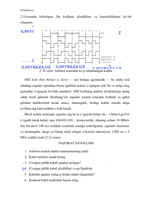 Ilmiybaza.uz 
 
2.10-rasmda keltirilgan. Bu kodlarni afzalliklari va kamchiliklarini ko‘rib 
chiqamiz. 
 
2. W-rasm. Axborot uzatishda ko‘p ishlaiiladigan kodlar. 
NRZ kodi (Non Return to Zero) — nol holatga qaytmaslik — bu oddiy kod 
odatdagi raqamii signaldan iborat (qutblari teskari o‘zgargan yoki bir va nolga teng 
qiymatlar o‘zgargan bo‘lishi mumkin). NRZ kodining muhim afzaliiklariga uning 
oddiy hosil qilinishi (boshlang‘ich signalni uzatish tomonda kodlash va qabul 
qilishda dedektorlash kerak emas), shuningdek, boshqa kodlar orasida aloqa 
yo‘lidan eng kam tezlikda o‘tislii kiradi. 
Misol uchun tarmoqda signalni eng ko‘p o‘zgarish holati, bu - 1 bilan 0 ga 010 
o‘zgarib turish holati, yani 1010101.010.... ketma-ketlik, shuning uchun 10 Mbit/s 
(bir bit davri 100 ns) tezlikda uzatilishi amalga oshirilganda, signalni chastotasi 
va shuningdek, aloqa yo‘lining talab etilgan o‘tkazish imkoniyati 1/200 ns = 5 
MGs tashkil etadi (2.11-rasm). 
NAZORAT SAVOLLARI 
1. Axborot uzalish muhiti tushunchasining tarifi. 
2. Kabel turlarini sanab bering. 
3. O‘ralgan juftlik kabeli qanday tuzilgan? 
4. O‘raigan juftlik kabel afzalliklari va qo‘llanilishi. 
5. Kabellar qanday tashqi g‘ilofda ishlab chiqariladi? 
6. Koaksial kabel tuzilishini bayon eting. 
