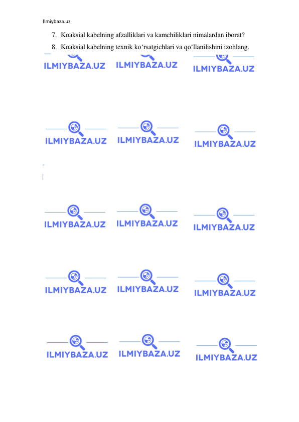 Ilmiybaza.uz 
 
7. Koaksial kabelning afzalliklari va kamchiliklari nimalardan iborat? 
8. Koaksial kabelning texnik ko‘rsatgichlari va qo‘llanilishini izohlang.  
 
 
