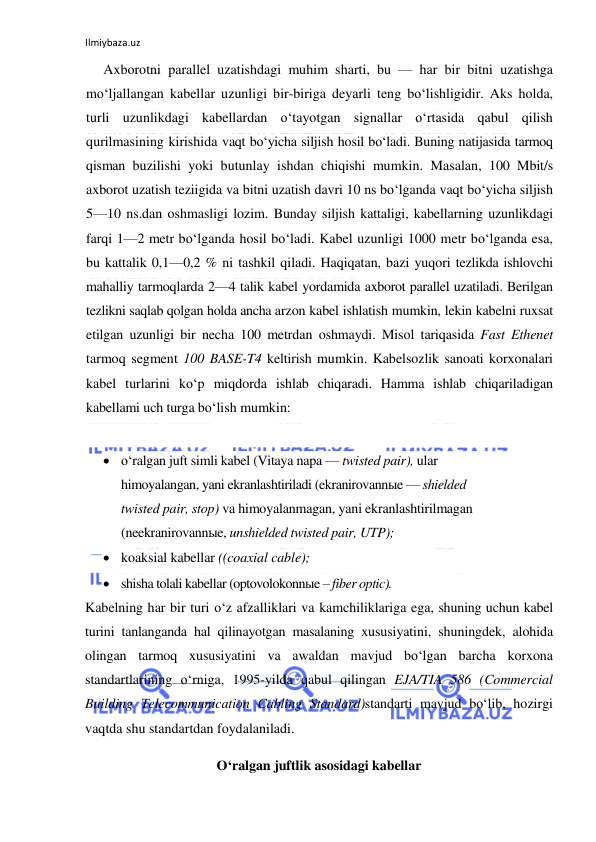 Ilmiybaza.uz 
 
Axborotni parallel uzatishdagi muhim sharti, bu — har bir bitni uzatishga 
mo‘ljallangan kabellar uzunligi bir-biriga deyarli teng bo‘lishligidir. Aks holda, 
turli uzunlikdagi kabellardan o‘tayotgan signallar o‘rtasida qabul qilish 
qurilmasining kirishida vaqt bo‘yicha siljish hosil bo‘ladi. Buning natijasida tarmoq 
qisman buzilishi yoki butunlay ishdan chiqishi mumkin. Masalan, 100 Mbit/s 
axborot uzatish teziigida va bitni uzatish davri 10 ns bo‘lganda vaqt bo‘yicha siljish 
5—10 ns.dan oshmasligi lozim. Bunday siljish kattaligi, kabellarning uzunlikdagi 
farqi 1—2 metr bo‘lganda hosil bo‘ladi. Kabel uzunligi 1000 metr bo‘lganda esa, 
bu kattalik 0,1—0,2 % ni tashkil qiladi. Haqiqatan, bazi yuqori tezlikda ishlovchi 
mahalliy tarmoqlarda 2—4 talik kabel yordamida axborot parallel uzatiladi. Berilgan 
tezlikni saqlab qolgan holda ancha arzon kabel ishlatish mumkin, lekin kabelni ruxsat 
etilgan uzunligi bir necha 100 metrdan oshmaydi. Misol tariqasida Fast Ethenet 
tarmoq segment 100 BASE-T4 keltirish mumkin. Kabelsozlik sanoati korxonalari 
kabel turlarini ko‘p miqdorda ishlab chiqaradi. Hamma ishlab chiqariladigan 
kabellami uch turga bo‘lish mumkin: 
 
 o‘ralgan juft simli kabel (Vitaya napa — twisted pair), ular 
himoyalangan, yani ekranlashtiriladi (ekranirovannыe — shielded 
twisted pair, stop) va himoyalanmagan, yani ekranlashtirilmagan 
(neekranirovannыe, unshielded twisted pair, UTP); 
 koaksial kabellar ((coaxial cable); 
 shisha tolali kabellar (optovolokonnыe – fiber optic). 
Kabelning har bir turi o‘z afzalliklari va kamchiliklariga ega, shuning uchun kabel 
turini tanlanganda hal qilinayotgan masalaning xususiyatini, shuningdek, alohida 
olingan tarmoq xususiyatini va awaldan mavjud bo‘lgan barcha korxona 
standartlarining o‘rniga, 1995-yilda qabul qilingan EJA/TIA 586 (Commercial 
Building Telecommunication Cabling Standard)standarti mavjud bo‘lib, hozirgi 
vaqtda shu standartdan foydalaniladi. 
O‘ralgan juftlik asosidagi kabellar 
