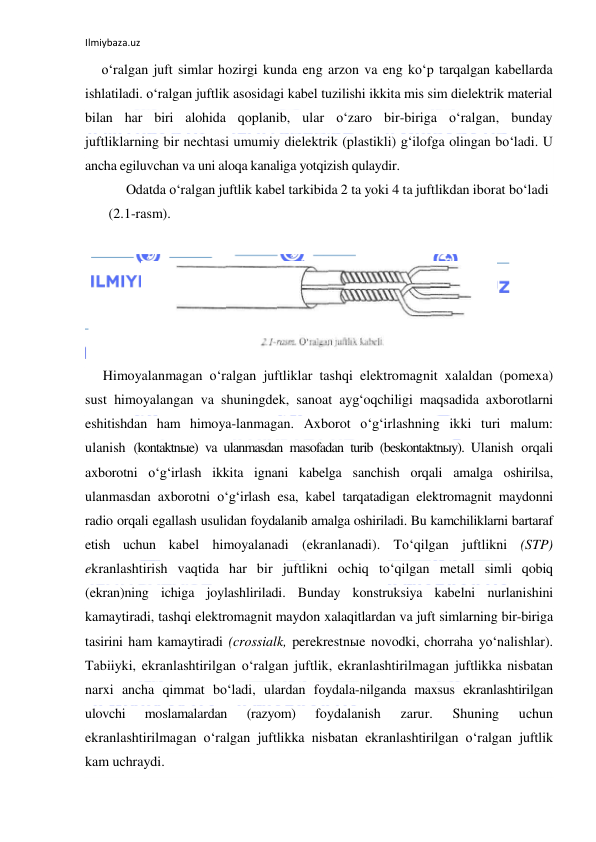 Ilmiybaza.uz 
 
o‘ralgan juft simlar hozirgi kunda eng arzon va eng ko‘p tarqalgan kabellarda 
ishlatiladi. o‘ralgan juftlik asosidagi kabel tuzilishi ikkita mis sim dielektrik material 
bilan har biri alohida qoplanib, ular o‘zaro bir-biriga o‘ralgan, bunday 
juftliklarning bir nechtasi umumiy dielektrik (plastikli) g‘ilofga olingan bo‘ladi. U 
ancha egiluvchan va uni aloqa kanaliga yotqizish qulaydir. 
Odatda o‘ralgan juftlik kabel tarkibida 2 ta yoki 4 ta juftlikdan iborat bo‘ladi 
(2.1-rasm). 
 
 
Himoyalanmagan o‘ralgan juftliklar tashqi elektromagnit xalaldan (pomexa) 
sust himoyalangan va shuningdek, sanoat ayg‘oqchiligi maqsadida axborotlarni 
eshitishdan ham himoya-lanmagan. Axborot o‘g‘irlashning ikki turi malum: 
ulanish (kontaktnыe) va ulanmasdan masofadan turib (beskontaktnыy). Ulanish orqali 
axborotni o‘g‘irlash ikkita ignani kabelga sanchish orqali amalga oshirilsa, 
ulanmasdan axborotni o‘g‘irlash esa, kabel tarqatadigan elektromagnit maydonni 
radio orqali egallash usulidan foydalanib amalga oshiriladi. Bu kamchiliklarni bartaraf 
etish uchun kabel himoyalanadi (ekranlanadi). To‘qilgan juftlikni (STP) 
ekranlashtirish vaqtida har bir juftlikni ochiq to‘qilgan metall simli qobiq 
(ekran)ning ichiga joylashliriladi. Bunday konstruksiya kabelni nurlanishini 
kamaytiradi, tashqi elektromagnit maydon xalaqitlardan va juft simlarning bir-biriga 
tasirini ham kamaytiradi (crossialk, perekrestnыe novodki, chorraha yo‘nalishlar). 
Tabiiyki, ekranlashtirilgan o‘ralgan juftlik, ekranlashtirilmagan juftlikka nisbatan 
narxi ancha qimmat bo‘ladi, ulardan foydala-nilganda maxsus ekranlashtirilgan 
ulovchi 
moslamalardan 
(razyom) 
foydalanish 
zarur. 
Shuning 
uchun 
ekranlashtirilmagan o‘ralgan juftlikka nisbatan ekranlashtirilgan o‘ralgan juftlik 
kam uchraydi. 
