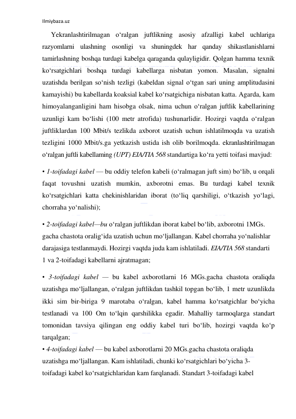 Ilmiybaza.uz 
 
Yekranlashtirilmagan o‘ralgan juftlikning asosiy afzalligi kabel uchlariga 
razyomlarni ulashning osonligi va shuningdek har qanday shikastlanishlarni 
tamirlashning boshqa turdagi kabelga qaraganda qulayligidir. Qolgan hamma texnik 
ko‘rsatgichlari boshqa turdagi kabellarga nisbatan yomon. Masalan, signalni 
uzatishda berilgan so‘nish tezligi (kabeldan signal o‘tgan sari uning amplitudasini 
kamayishi) bu kabellarda koaksial kabel ko‘rsatgichiga nisbatan katta. Agarda, kam 
himoyalanganligini ham hisobga olsak, nima uchun o‘ralgan juftlik kabellarining 
uzunligi kam bo‘lishi (100 metr atrofida) tushunarlidir. Hozirgi vaqtda o‘ralgan 
juftliklardan 100 Mbit/s tezlikda axborot uzatish uchun ishlatilmoqda va uzatish 
tezligini 1000 Mbit/s.ga yetkazish ustida ish olib borilmoqda. ekranlashtirilmagan 
o‘ralgan juftli kabellaming (UPT) EIA/TIA 568 standartiga ko‘ra yetti toifasi mavjud:  
• 1-toifadagi kabel — bu oddiy telefon kabeli (o‘ralmagan juft sim) bo‘lib, u orqali 
faqat tovushni uzatish mumkin, axborotni emas. Bu turdagi kabel texnik 
ko‘rsatgichlari katta chekinishlaridan iborat (to‘liq qarshiligi, o‘tkazish yo‘lagi, 
chorraha yo‘nalishi);  
• 2-toifadagi kabel—bu o‘ralgan juftlikdan iborat kabel bo‘lib, axborotni 1MGs. 
gacha chastota oralig‘ida uzatish uchun mo‘ljallangan. Kabel chorraha yo‘nalishlar 
darajasiga testlanmaydi. Hozirgi vaqtda juda kam ishlatiladi. EIA/TIA 568 standarti 
1 va 2-toifadagi kabellarni ajratmagan;  
• 3-toifadagi kabel — bu kabel axborotlarni 16 MGs.gacha chastota oraliqda 
uzatishga mo‘ljallangan, o‘ralgan juftlikdan tashkil topgan bo‘lib, 1 metr uzunlikda 
ikki sim bir-biriga 9 marotaba o‘ralgan, kabel hamma ko‘rsatgichlar bo‘yicha 
testlanadi va 100 Om to‘lqin qarshilikka egadir. Mahalliy tarmoqlarga standart 
tomonidan tavsiya qilingan eng oddiy kabel turi bo‘lib, hozirgi vaqtda ko‘p 
tarqalgan; 
• 4-toifadagi kabel — bu kabel axborotlarni 20 MGs.gacha chastota oraliqda 
uzatishga mo‘ljallangan. Kam ishlatiladi, chunki ko‘rsatgichlari bo‘yicha 3-
toifadagi kabel ko‘rsatgichlaridan kam farqlanadi. Standart 3-toifadagi kabel 
