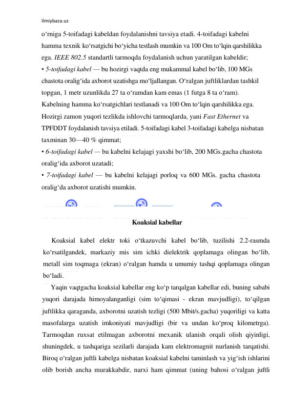 Ilmiybaza.uz 
 
o‘rniga 5-toifadagi kabeldan foydalanishni tavsiya etadi. 4-toifadagi kabelni 
hamma texnik ko‘rsatgichi bo‘yicha testlash mumkin va 100 Om to‘lqin qarshilikka 
ega. IEEE 802.5 standartli tarmoqda foydalanish uchun yaratilgan kabeldir; 
• 5-toifadagi kabel — bu hozirgi vaqtda eng mukammal kabel bo‘lib, 100 MGs 
chastota oralig‘ida axborot uzatishga mo‘ljallangan. O‘ralgan juftliklardan tashkil 
topgan, 1 metr uzunlikda 27 ta o‘ramdan kam emas (1 futga 8 ta o‘ram). 
Kabelning hamma ko‘rsatgichlari testlanadi va 100 Om to‘lqin qarshilikka ega. 
Hozirgi zamon yuqori tezlikda ishlovchi tarmoqlarda, yani Fast Ethernet va 
TPFDDT foydalanish tavsiya etiladi. 5-toifadagi kabel 3-toifadagi kabelga nisbatan 
taxminan 30—40 % qimmat; 
• 6-toifadagi kabel — bu kabelni kelajagi yaxshi bo‘lib, 200 MGs.gacha chastota 
oralig‘ida axborot uzatadi;  
• 7-toifadagi kabel — bu kabelni kelajagi porloq va 600 MGs. gacha chastota 
oralig‘da axborot uzatishi mumkin. 
 
 
 Koaksial kabellar 
Koaksial kabel elektr toki o‘tkazuvchi kabel bo‘lib, tuzilishi 2.2-rasmda 
ko‘rsatilgandek, markaziy mis sim ichki dielektrik qoplamaga olingan bo‘lib, 
metall sim toqmaga (ekran) o‘ralgan hamda u umumiy tashqi qoplamaga olingan 
bo‘ladi. 
Yaqin vaqtgacha koaksial kabellar eng ko‘p tarqalgan kabellar edi, buning sababi 
yuqori darajada himoyalanganligi (sim to‘qimasi - ekran mavjudligi), to‘qilgan 
juftlikka qaraganda, axborotni uzatish tezligi (500 Mbit/s.gacha) yuqoriligi va katta 
masofalarga uzatish imkoniyati mavjudligi (bir va undan ko‘proq kilometrga). 
Tarmoqdan ruxsat etilmagan axborotni mexanik ulanish orqali olish qiyinligi, 
shuningdek, u tashqariga sezilarli darajada kam elektromagnit nurlanish tarqatishi. 
Biroq o‘ralgan juftli kabelga nisbatan koaksial kabelni taminlash va yig‘ish ishlarini 
olib borish ancha murakkabdir, narxi ham qimmat (uning bahosi o‘ralgan juftli 
