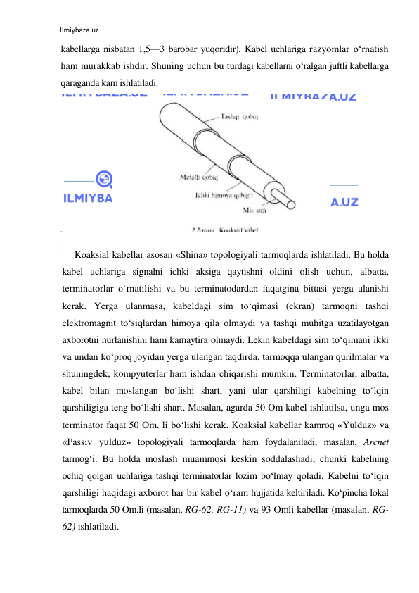 Ilmiybaza.uz 
 
kabellarga nisbatan 1,5—3 barobar yuqoridir). Kabel uchlariga razyomlar o‘rnatish 
ham murakkab ishdir. Shuning uchun bu turdagi kabellarni o‘ralgan juftli kabellarga 
qaraganda kam ishlatiladi. 
 
Koaksial kabellar asosan «Shina» topologiyali tarmoqlarda ishlatiladi. Bu holda 
kabel uchlariga signalni ichki aksiga qaytishni oldini olish uchun, albatta, 
terminatorlar o‘rnatilishi va bu terminatodardan faqatgina bittasi yerga ulanishi 
kerak. Yerga ulanmasa, kabeldagi sim to‘qimasi (ekran) tarmoqni tashqi 
elektromagnit to‘siqlardan himoya qila olmaydi va tashqi muhitga uzatilayotgan 
axborotni nurlanishini ham kamaytira olmaydi. Lekin kabeldagi sim to‘qimani ikki 
va undan ko‘proq joyidan yerga ulangan taqdirda, tarmoqqa ulangan qurilmalar va 
shuningdek, kompyuterlar ham ishdan chiqarishi mumkin. Terminatorlar, albatta, 
kabel bilan moslangan bo‘lishi shart, yani ular qarshiligi kabelning to‘lqin 
qarshiligiga teng bo‘lishi shart. Masalan, agarda 50 Om kabel ishlatilsa, unga mos 
terminator faqat 50 Om. li bo‘lishi kerak. Koaksial kabellar kamroq «Yulduz» va 
«Passiv yulduz» topologiyali tarmoqlarda ham foydalaniladi, masalan, Arcnet 
tarmog‘i. Bu holda moslash muammosi keskin soddalashadi, chunki kabelning 
ochiq qolgan uchlariga tashqi terminatorlar lozim bo‘lmay qoladi. Kabelni to‘lqin 
qarshiligi haqidagi axborot har bir kabel o‘ram hujjatida keltiriladi. Ko‘pincha lokal 
tarmoqlarda 50 Om.li (masalan, RG-62, RG-11) va 93 Omli kabellar (masalan, RG-
62) ishlatiladi. 
