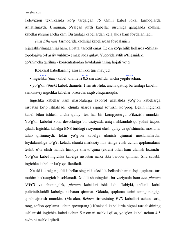 Ilmiybaza.uz 
 
Televizion texnikasida ko‘p tarqalgan 75 Om.li kabel lokal tarmoqlarda 
ishlatilmaydi. Umuman, o‘ralgan juftli kabellar rusumiga qaraganda koaksial 
kabellar rusumi ancha kam. Bu turdagi kabellardan kelajakda kam foydalaniladi.  
Fast Ethernet  tarmog‘ida kaoksial kabellardan foydalanish 
rejalashlirilmaganligi ham, albatta, tasodif emas. Lekin ko‘pchilik hollarda «Shina» 
topologiya («Passiv yulduz» emas) juda qulay. Yuqorida aytib o‘tilganidek, 
qo‘shimcha qurilma - konsentratordan foydalanishning hojati yo‘q. 
Koaksial kabellarning asosan ikki turi mavjud: 
• ingichka (thin) kabel. diametri 0.5 sm atrofida, ancha yegiluvchan; 
• yo‘g‘on (thick) kabel, diametri 1 sm atrofida, ancha qattiq, bu turdagi kabelni 
zamonaviy ingichka kabellar bozordan siqib chiqarmoqda. 
Ingichka kabellar kam masofalarga axborot uzatishda yo‘g‘on kabellarga 
nisbatan ko‘p ishlatiladi, chunki ularda signal so‘nishi ko‘proq. Lekin ingichka 
kabel bilan ishlash ancha qulay, tez har bir kompyuterga o‘tkazish mumkin. 
Yo‘g‘on kabelni xona devorlariga bir vaziyatda aniq mahkamlab qo‘yishni taqozo 
qiladi. Ingichka kabelga BNS turidagi razyomni ulash qulay va qo‘shimcha moslama 
talab qilinmaydi, lekin yo‘g‘on kabelga ulanish qimmat moslamalardan 
foydalanishga to‘g‘ri keladi, chunki markaziy mis simga etish uchun qoplamalarni 
teshib o‘ta olish hamda himoya sim to‘qima (ekran) bilan ham ulanish lozimdir. 
Yo‘g‘on kabel ingichka kabelga nisbatan narxi ikki barobar qimmat. Shu sababli 
ingichka kabellar ko‘p qo‘llaniladi. 
Xuddi o‘ralgan juftli kabellar singari koaksial kabellarda ham tishqi qoplama turi 
muhim ko‘rsatgich hisoblanadi. Xuddi shuningdek, bu vaziyatda ham non-plenum 
(PVC) va shuningdek, plenum kabellari ishlatiladi. Tabiyki, teflonli kabel 
polivinilxloridli kabelga nisbatan qimmat. Odatda, qoplama turini uning rangiga 
qarab ajratish mumkin. (Masalan, Belden firmasining PVX kabellari uchun sariq 
rang, teflon qoplama uchun qovoqrang.) Koaksial kabellarda signal tarqalishining 
ushlanishi ingichka kabel uchun 5 ns/m.ni tashkil qilsa, yo‘g‘on kabel uchun 4,5 
ns/m.ni tashkil qiladi. 
