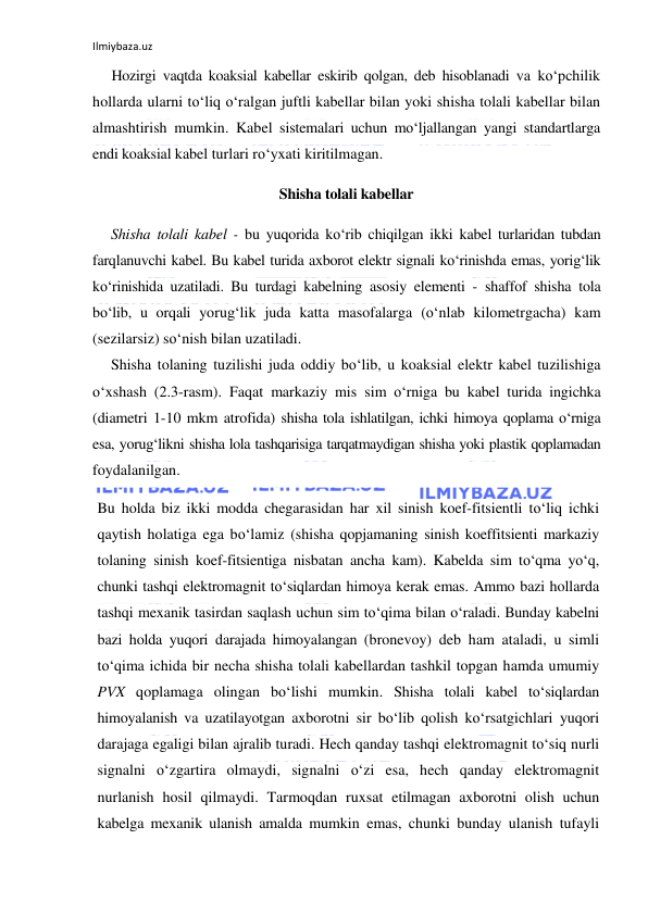 Ilmiybaza.uz 
 
Hozirgi vaqtda koaksial kabellar eskirib qolgan, deb hisoblanadi va ko‘pchilik 
hollarda ularni to‘liq o‘ralgan juftli kabellar bilan yoki shisha tolali kabellar bilan 
almashtirish mumkin. Kabel sistemalari uchun mo‘ljallangan yangi standartlarga 
endi koaksial kabel turlari ro‘yxati kiritilmagan. 
Shisha tolali kabellar 
Shisha tolali kabel - bu yuqorida ko‘rib chiqilgan ikki kabel turlaridan tubdan 
farqlanuvchi kabel. Bu kabel turida axborot elektr signali ko‘rinishda emas, yorig‘lik 
ko‘rinishida uzatiladi. Bu turdagi kabelning asosiy elementi - shaffof shisha tola 
bo‘lib, u orqali yorug‘lik juda katta masofalarga (o‘nlab kilometrgacha) kam 
(sezilarsiz) so‘nish bilan uzatiladi. 
Shisha tolaning tuzilishi juda oddiy bo‘lib, u koaksial elektr kabel tuzilishiga 
o‘xshash (2.3-rasm). Faqat markaziy mis sim o‘rniga bu kabel turida ingichka 
(diametri 1-10 mkm atrofida) shisha tola ishlatilgan, ichki himoya qoplama o‘rniga 
esa, yorug‘likni shisha lola tashqarisiga tarqatmaydigan shisha yoki plastik qoplamadan 
foydalanilgan. 
Bu holda biz ikki modda chegarasidan har xil sinish koef-fitsientli to‘liq ichki 
qaytish holatiga ega bo‘lamiz (shisha qopjamaning sinish koeffitsienti markaziy 
tolaning sinish koef-fitsientiga nisbatan ancha kam). Kabelda sim to‘qma yo‘q, 
chunki tashqi elektromagnit to‘siqlardan himoya kerak emas. Ammo bazi hollarda 
tashqi mexanik tasirdan saqlash uchun sim to‘qima bilan o‘raladi. Bunday kabelni 
bazi holda yuqori darajada himoyalangan (bronevoy) deb ham ataladi, u simli 
to‘qima ichida bir necha shisha tolali kabellardan tashkil topgan hamda umumiy 
PVX qoplamaga olingan bo‘lishi mumkin. Shisha tolali kabel to‘siqlardan 
himoyalanish va uzatilayotgan axborotni sir bo‘lib qolish ko‘rsatgichlari yuqori 
darajaga egaligi bilan ajralib turadi. Hech qanday tashqi elektromagnit to‘siq nurli 
signalni o‘zgartira olmaydi, signalni o‘zi esa, hech qanday elektromagnit 
nurlanish hosil qilmaydi. Tarmoqdan ruxsat etilmagan axborotni olish uchun 
kabelga mexanik ulanish amalda mumkin emas, chunki bunday ulanish tufayli 
