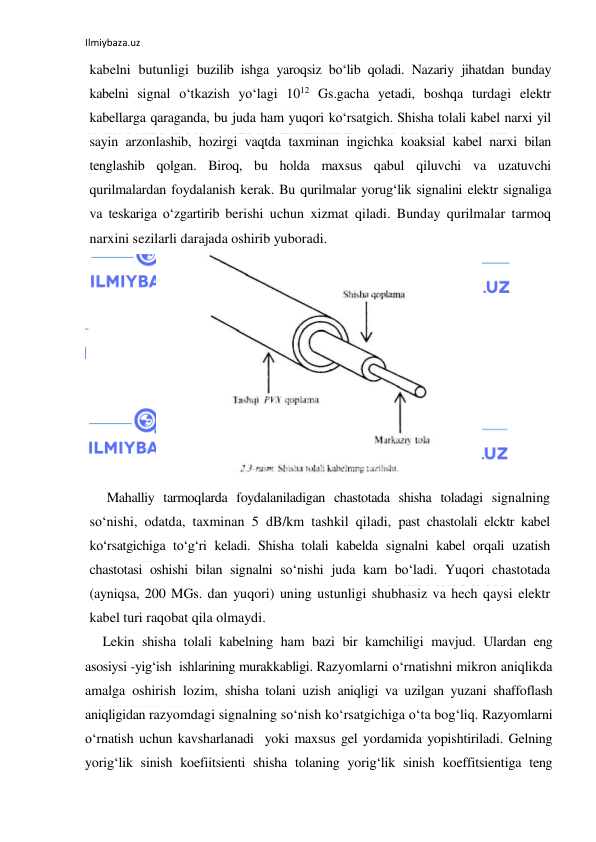 Ilmiybaza.uz 
 
kabelni butunligi buzilib ishga yaroqsiz bo‘lib qoladi. Nazariy jihatdan bunday 
kabelni signal o‘tkazish yo‘lagi 1012 Gs.gacha yetadi, boshqa turdagi elektr 
kabellarga qaraganda, bu juda ham yuqori ko‘rsatgich. Shisha tolali kabel narxi yil 
sayin arzonlashib, hozirgi vaqtda taxminan ingichka koaksial kabel narxi bilan 
tenglashib qolgan. Biroq, bu holda maxsus qabul qiluvchi va uzatuvchi 
qurilmalardan foydalanish kerak. Bu qurilmalar yorug‘lik signalini elektr signaliga 
va teskariga o‘zgartirib berishi uchun xizmat qiladi. Bunday qurilmalar tarmoq 
narxini sezilarli darajada oshirib yuboradi. 
 
Mahalliy tarmoqlarda foydalaniladigan chastotada shisha toladagi signalning 
so‘nishi, odatda, taxminan 5 dB/km tashkil qiladi, past chastolali elcktr kabel 
ko‘rsatgichiga to‘g‘ri keladi. Shisha tolali kabelda signalni kabel orqali uzatish 
chastotasi oshishi bilan signalni so‘nishi juda kam bo‘ladi. Yuqori chastotada 
(ayniqsa, 200 MGs. dan yuqori) uning ustunligi shubhasiz va hech qaysi elektr 
kabel turi raqobat qila olmaydi. 
Lekin shisha tolali kabelning ham bazi bir kamchiligi mavjud. Ulardan eng 
asosiysi -yig‘ish  ishlarining murakkabligi. Razyomlarni o‘rnatishni mikron aniqlikda 
amalga oshirish lozim, shisha tolani uzish aniqligi va uzilgan yuzani shaffoflash 
aniqligidan razyomdagi signalning so‘nish ko‘rsatgichiga o‘ta bog‘liq. Razyomlarni 
o‘rnatish uchun kavsharlanadi  yoki maxsus gel yordamida yopishtiriladi. Gelning 
yorig‘lik sinish koefiitsienti shisha tolaning yorig‘lik sinish koeffitsientiga teng 
