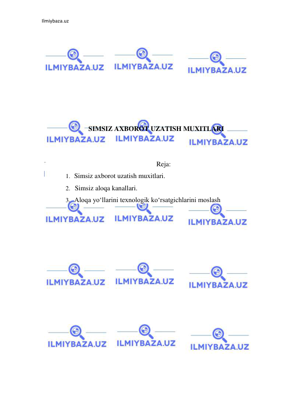 Ilmiybaza.uz 
 
 
 
 
 
 
 
 
 
SIMSIZ AXBOROT UZATISH MUXITLARI 
 
 
Reja: 
1. Simsiz axborot uzatish muxitlari. 
2. Simsiz aloqa kanallari. 
3. Aloqa yo‘llarini texnologik ko‘rsatgichlarini moslash 
 
 
 
 
 
 
 
 
 
 
 
 
 
 
 
