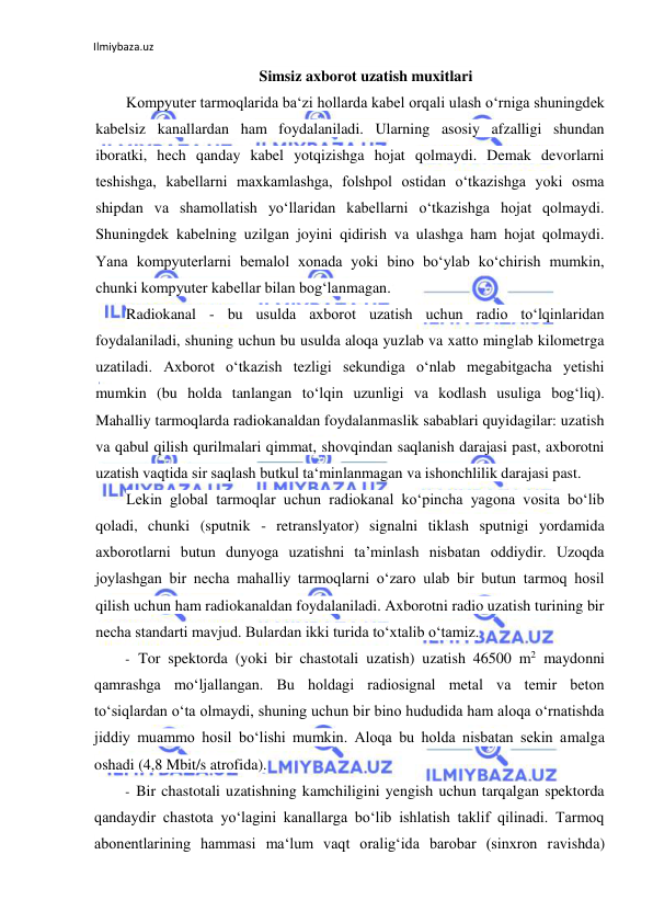 Ilmiybaza.uz 
 
Simsiz axborot uzatish muxitlari 
Kompyuter tarmoqlarida ba‘zi hollarda kabel orqali ulash o‘rniga shuningdek 
kabelsiz kanallardan ham foydalaniladi. Ularning asosiy afzalligi shundan 
iboratki, hech qanday kabel yotqizishga hojat qolmaydi. Demak devorlarni 
teshishga, kabellarni maxkamlashga, folshpol ostidan o‘tkazishga yoki osma 
shipdan va shamollatish yo‘llaridan kabellarni o‘tkazishga hojat qolmaydi. 
Shuningdek kabelning uzilgan joyini qidirish va ulashga ham hojat qolmaydi. 
Yana kompyuterlarni bemalol xonada yoki bino bo‘ylab ko‘chirish mumkin, 
chunki kompyuter kabellar bilan bog‘lanmagan. 
Radiokanal - bu usulda axborot uzatish uchun radio to‘lqinlaridan 
foydalaniladi, shuning uchun bu usulda aloqa yuzlab va xatto minglab kilometrga 
uzatiladi. Axborot o‘tkazish tezligi sekundiga o‘nlab megabitgacha yetishi 
mumkin (bu holda tanlangan to‘lqin uzunligi va kodlash usuliga bog‘liq). 
Mahalliy tarmoqlarda radiokanaldan foydalanmaslik sabablari quyidagilar: uzatish 
va qabul qilish qurilmalari qimmat, shovqindan saqlanish darajasi past, axborotni 
uzatish vaqtida sir saqlash butkul ta‘minlanmagan va ishonchlilik darajasi past. 
Lekin global tarmoqlar uchun radiokanal ko‘pincha yagona vosita bo‘lib 
qoladi, chunki (sputnik - retranslyator) signalni tiklash sputnigi yordamida 
axborotlarni butun dunyoga uzatishni ta’minlash nisbatan oddiydir. Uzoqda 
joylashgan bir necha mahalliy tarmoqlarni o‘zaro ulab bir butun tarmoq hosil 
qilish uchun ham radiokanaldan foydalaniladi. Axborotni radio uzatish turining bir 
necha standarti mavjud. Bulardan ikki turida to‘xtalib o‘tamiz. 
- Tor spektorda (yoki bir chastotali uzatish) uzatish 46500 m2 maydonni 
qamrashga mo‘ljallangan. Bu holdagi radiosignal metal va temir beton 
to‘siqlardan o‘ta olmaydi, shuning uchun bir bino hududida ham aloqa o‘rnatishda 
jiddiy muammo hosil bo‘lishi mumkin. Aloqa bu holda nisbatan sekin amalga 
oshadi (4,8 Mbit/s atrofida). 
- Bir chastotali uzatishning kamchiligini yengish uchun tarqalgan spektorda 
qandaydir chastota yo‘lagini kanallarga bo‘lib ishlatish taklif qilinadi. Tarmoq 
abonentlarining hammasi ma‘lum vaqt oralig‘ida barobar (sinxron ravishda) 
