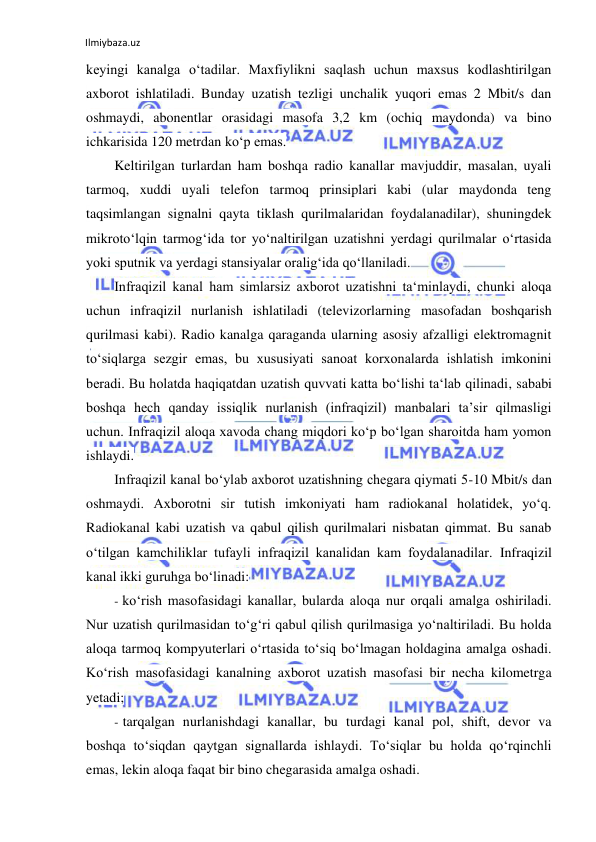 Ilmiybaza.uz 
 
keyingi kanalga o‘tadilar. Maxfiylikni saqlash uchun maxsus kodlashtirilgan 
axborot ishlatiladi. Bunday uzatish tezligi unchalik yuqori emas 2 Mbit/s dan 
oshmaydi, abonentlar orasidagi masofa 3,2 km (ochiq maydonda) va bino 
ichkarisida 120 metrdan ko‘p emas. 
Keltirilgan turlardan ham boshqa radio kanallar mavjuddir, masalan, uyali 
tarmoq, xuddi uyali telefon tarmoq prinsiplari kabi (ular maydonda teng 
taqsimlangan signalni qayta tiklash qurilmalaridan foydalanadilar), shuningdek 
mikroto‘lqin tarmog‘ida tor yo‘naltirilgan uzatishni yerdagi qurilmalar o‘rtasida 
yoki sputnik va yerdagi stansiyalar oralig‘ida qo‘llaniladi. 
Infraqizil kanal ham simlarsiz axborot uzatishni ta‘minlaydi, chunki aloqa 
uchun infraqizil nurlanish ishlatiladi (televizorlarning masofadan boshqarish 
qurilmasi kabi). Radio kanalga qaraganda ularning asosiy afzalligi elektromagnit 
to‘siqlarga sezgir emas, bu xususiyati sanoat korxonalarda ishlatish imkonini 
beradi. Bu holatda haqiqatdan uzatish quvvati katta bo‘lishi ta‘lab qilinadi, sababi 
boshqa hech qanday issiqlik nurlanish (infraqizil) manbalari ta’sir qilmasligi 
uchun. Infraqizil aloqa xavoda chang miqdori ko‘p bo‘lgan sharoitda ham yomon 
ishlaydi. 
Infraqizil kanal bo‘ylab axborot uzatishning chegara qiymati 5-10 Mbit/s dan 
oshmaydi. Axborotni sir tutish imkoniyati ham radiokanal holatidek, yo‘q. 
Radiokanal kabi uzatish va qabul qilish qurilmalari nisbatan qimmat. Bu sanab 
o‘tilgan kamchiliklar tufayli infraqizil kanalidan kam foydalanadilar. Infraqizil 
kanal ikki guruhga bo‘linadi: 
- ko‘rish masofasidagi kanallar, bularda aloqa nur orqali amalga oshiriladi. 
Nur uzatish qurilmasidan to‘g‘ri qabul qilish qurilmasiga yo‘naltiriladi. Bu holda 
aloqa tarmoq kompyuterlari o‘rtasida to‘siq bo‘lmagan holdagina amalga oshadi. 
Ko‘rish masofasidagi kanalning axborot uzatish masofasi bir necha kilometrga 
yetadi; 
- tarqalgan nurlanishdagi kanallar, bu turdagi kanal pol, shift, devor va 
boshqa to‘siqdan qaytgan signallarda ishlaydi. To‘siqlar bu holda qo‘rqinchli 
emas, lekin aloqa faqat bir bino chegarasida amalga oshadi. 
