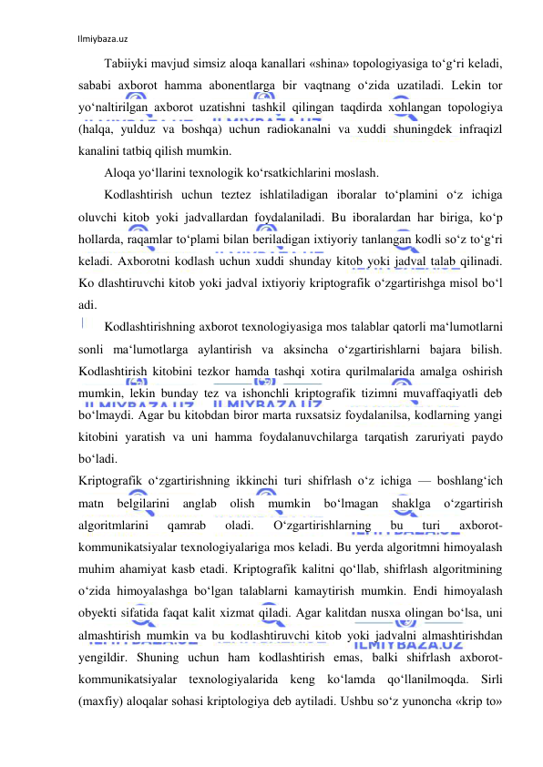 Ilmiybaza.uz 
 
Tabiiyki mavjud simsiz aloqa kanallari «shina» topologiyasiga to‘g‘ri keladi, 
sababi axborot hamma abonentlarga bir vaqtnang o‘zida uzatiladi. Lekin tor 
yo‘naltirilgan axborot uzatishni tashkil qilingan taqdirda xohlangan topologiya 
(halqa, yulduz va boshqa) uchun radiokanalni va xuddi shuningdek infraqizl 
kanalini tatbiq qilish mumkin. 
Aloqa yo‘llarini texnologik ko‘rsatkichlarini moslash. 
Kodlashtirish uchun teztez ishlatiladigan iboralar to‘plamini o‘z ichiga 
oluvchi kitob yoki jadvallardan foydalaniladi. Bu iboralardan har biriga, ko‘p 
hollarda, raqamlar to‘plami bilan beriladigan ixtiyoriy tanlangan kodli so‘z to‘g‘ri 
keladi. Axborotni kodlash uchun xuddi shunday kitob yoki jadval talab qilinadi. 
Ko dlashtiruvchi kitob yoki jadval ixtiyoriy kriptografik o‘zgartirishga misol bo‘l 
adi. 
Kodlashtirishning axborot texnologiyasiga mos talablar qatorli ma‘lumotlarni 
sonli ma‘lumotlarga aylantirish va aksincha o‘zgartirishlarni bajara bilish. 
Kodlashtirish kitobini tezkor hamda tashqi xotira qurilmalarida amalga oshirish 
mumkin, lekin bunday tez va ishonchli kriptografik tizimni muvaffaqiyatli deb 
bo‘lmaydi. Agar bu kitobdan biror marta ruxsatsiz foydalanilsa, kodlarning yangi 
kitobini yaratish va uni hamma foydalanuvchilarga tarqatish zaruriyati paydo 
bo‘ladi. 
Kriptografik o‘zgartirishning ikkinchi turi shifrlash o‘z ichiga — boshlang‘ich 
matn belgilarini anglab olish mumkin bo‘lmagan shaklga o‘zgartirish 
algoritmlarini 
qamrab 
oladi. 
O‘zgartirishlarning 
bu 
turi 
axborot- 
kommunikatsiyalar texnologiyalariga mos keladi. Bu yerda algoritmni himoyalash 
muhim ahamiyat kasb etadi. Kriptografik kalitni qo‘llab, shifrlash algoritmining 
o‘zida himoyalashga bo‘lgan talablarni kamaytirish mumkin. Endi himoyalash 
obyekti sifatida faqat kalit xizmat qiladi. Agar kalitdan nusxa olingan bo‘lsa, uni 
almashtirish mumkin va bu kodlashtiruvchi kitob yoki jadvalni almashtirishdan 
yengildir. Shuning uchun ham kodlashtirish emas, balki shifrlash axborot-
kommunikatsiyalar texnologiyalarida keng ko‘lamda qo‘llanilmoqda. Sirli 
(maxfiy) aloqalar sohasi kriptologiya deb aytiladi. Ushbu so‘z yunoncha «krip to» 
