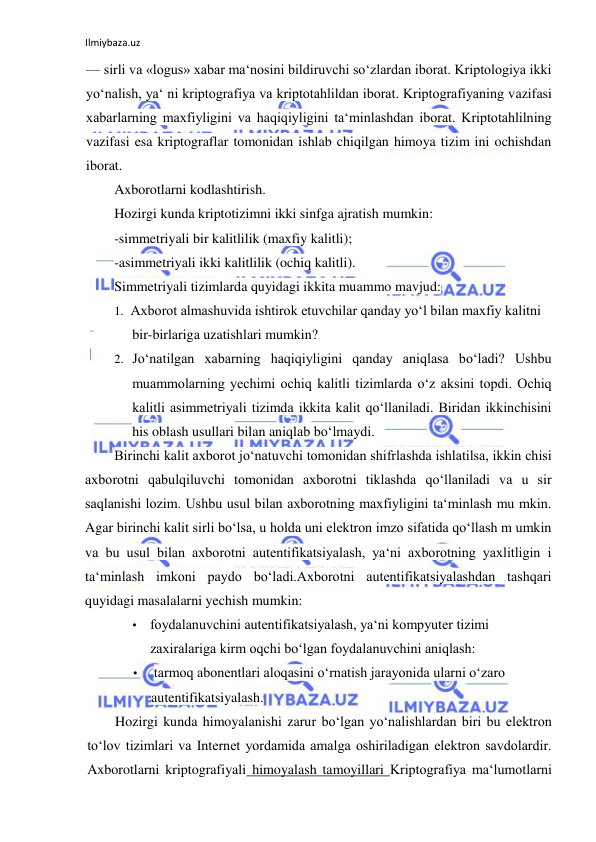 Ilmiybaza.uz 
 
— sirli va «logus» xabar ma‘nosini bildiruvchi so‘zlardan iborat. Kriptologiya ikki 
yo‘nalish, ya‘ ni kriptografiya va kriptotahlildan iborat. Kriptografiyaning vazifasi 
xabarlarning maxfiyligini va haqiqiyligini ta‘minlashdan iborat. Kriptotahlilning 
vazifasi esa kriptograflar tomonidan ishlab chiqilgan himoya tizim ini ochishdan 
iborat. 
Axborotlarni kodlashtirish. 
Hozirgi kunda kriptotizimni ikki sinfga ajratish mumkin: 
-simmetriyali bir kalitlilik (maxfiy kalitli); 
-asimmetriyali ikki kalitlilik (ochiq kalitli). 
Simmetriyali tizimlarda quyidagi ikkita muammo mavjud: 
1. Axborot almashuvida ishtirok etuvchilar qanday yo‘l bilan maxfiy kalitni 
bir-birlariga uzatishlari mumkin? 
2. Jo‘natilgan xabarning haqiqiyligini qanday aniqlasa bo‘ladi? Ushbu 
muammolarning yechimi ochiq kalitli tizimlarda o‘z aksini topdi. Ochiq 
kalitli asimmetriyali tizimda ikkita kalit qo‘llaniladi. Biridan ikkinchisini 
his oblash usullari bilan aniqlab bo‘lmaydi. 
Birinchi kalit axborot jo‘natuvchi tomonidan shifrlashda ishlatilsa, ikkin chisi 
axborotni qabulqiluvchi tomonidan axborotni tiklashda qo‘llaniladi va u sir 
saqlanishi lozim. Ushbu usul bilan axborotning maxfiyligini ta‘minlash mu mkin. 
Agar birinchi kalit sirli bo‘lsa, u holda uni elektron imzo sifatida qo‘llash m umkin 
va bu usul bilan axborotni autentifikatsiyalash, ya‘ni axborotning yaxlitligin i 
ta‘minlash imkoni paydo bo‘ladi.Axborotni autentifikatsiyalashdan tashqari 
quyidagi masalalarni yechish mumkin: 
• foydalanuvchini autentifikatsiyalash, ya‘ni kompyuter tizimi 
zaxiralariga kirm oqchi bo‘lgan foydalanuvchini aniqlash: 
•  tarmoq abonentlari aloqasini o‘rnatish jarayonida ularni o‘zaro 
autentifikatsiyalash. 
Hozirgi kunda himoyalanishi zarur bo‘lgan yo‘nalishlardan biri bu elektron 
to‘lov tizimlari va Internet yordamida amalga oshiriladigan elektron savdolardir. 
Axborotlarni kriptografiyali himoyalash tamoyillari Kriptografiya ma‘lumotlarni 
