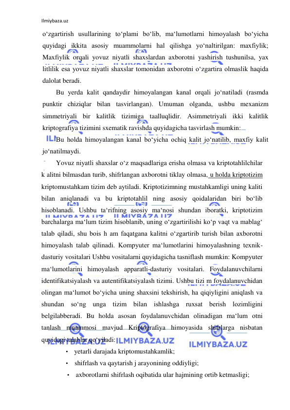 Ilmiybaza.uz 
 
o‘zgartirish usullarining to‘plami bo‘lib, ma‘lumotlarni himoyalash bo‘yicha 
quyidagi ikkita asosiy muammolarni hal qilishga yo‘naltirilgan: maxfiylik; 
Maxfiylik orqali yovuz niyatli shaxslardan axborotni yashirish tushunilsa, yax 
litlilik esa yovuz niyatli shaxslar tomonidan axborotni o‘zgartira olmaslik haqida 
dalolat beradi. 
Bu yerda kalit qandaydir himoyalangan kanal orqali jo‘natiladi (rasmda 
punktir chiziqlar bilan tasvirlangan). Umuman olganda, ushbu mexanizm 
simmetriyali bir kalitlik tizimiga taalluqlidir. Asimmetriyali ikki kalitlik 
kriptografiya tizimini sxematik ravishda quyidagicha tasvirlash mumkin: 
Bu holda himoyalangan kanal bo‘yicha ochiq kalit jo‘natilib, maxfiy kalit 
jo‘natilmaydi. 
Yovuz niyatli shaxslar o‘z maqsadlariga erisha olmasa va kriptotahlilchilar 
k alitni bilmasdan turib, shifrlangan axborotni tiklay olmasa, u holda kriptotizim 
kriptomustahkam tizim deb aytiladi. Kriptotizimning mustahkamligi uning kaliti 
bilan aniqlanadi va bu kriptotahlil ning asosiy qoidalaridan biri bo‘lib 
hisoblanadi. Ushbu ta‘rifning asosiy ma‘nosi shundan iboratki, kriptotizim 
barchalarga ma‘lum tizim hisoblanib, uning o‘zgartirilishi ko‘p vaqt va mablag‘ 
talab qiladi, shu bois h am faqatgana kalitni o‘zgartirib turish bilan axborotni 
himoyalash talab qilinadi. Kompyuter ma‘lumotlarini himoyalashning texnik-
dasturiy vositalari Ushbu vositalarni quyidagicha tasniflash mumkin: Kompyuter 
ma‘lumotlarini himoyalash apparatli-dasturiy vositalari. Foydalanuvchilarni 
identifikatsiyalash va autentifikatsiyalash tizimi. Ushbu tizi m foydalanuvchidan 
olingan ma‘lumot bo‘yicha uning shaxsini tekshirish, ha qiqiyligini aniqlash va 
shundan so‘ng unga tizim bilan ishlashga ruxsat berish lozimligini 
belgilabberadi. Bu holda asosan foydalanuvchidan olinadigan ma‘lum otni 
tanlash muammosi mavjud Kriptografiya himoyasida shifrlarga nisbatan 
quyidagi talablar qo‘yiladi: 
• yetarli darajada kriptomustahkamlik; 
• shifrlash va qaytarish j arayonining oddiyligi; 
• axborotlarni shifrlash oqibatida ular hajmining ortib ketmasligi; 
