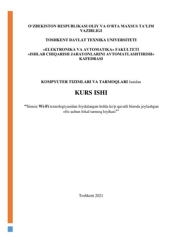  
O‘ZBEKISTON RESPUBLIKASI OLIY VA O‘RTA MAXSUS TA’LIM 
VAZIRLIGI  
 
TOSHKENT DAVLAT TEXNIKA UNIVERSITETI 
 
«ELEKTRONIKA VA AVTOMATIKA» FAKULTETI 
«ISHLAB CHIQARISH JARAYONLARINI AVTOMATLASHTIRISH» 
KAFEDRASI  
 
 
 
 
KOMPYUTER TIZIMLARI VA TARMOQLARI fanidan  
 
KURS ISHI 
 
 “Simsiz Wi-Fi texnologiyasidan foydalangan holda ko'p qavatli binoda joylashgan 
ofis uchun lokal tarmoq loyihasi’’ 
 
 
 
 
 
 
 
 
 
 
 
 
 
Toshkent 2021 
 
 
 
