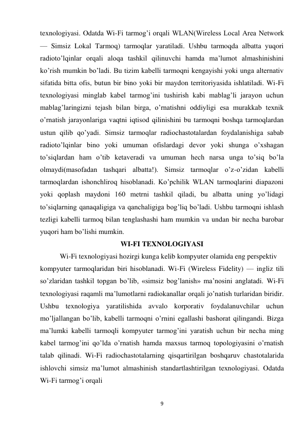 9 
 
texnologiyasi. Odatda Wi-Fi tarmog’i orqali WLAN(Wireless Local Area Network 
— Simsiz Lokal Tarmoq) tarmoqlar yaratiladi. Ushbu tarmoqda albatta yuqori 
radioto’lqinlar orqali aloqa tashkil qilinuvchi hamda ma’lumot almashinishini 
ko’rish mumkin bo’ladi. Bu tizim kabelli tarmoqni kengayishi yoki unga alternativ 
sifatida bitta ofis, butun bir bino yoki bir maydon territoriyasida ishlatiladi. Wi-Fi 
texnologiyasi minglab kabel tarmog’ini tushirish kabi mablag’li jarayon uchun 
mablag’laringizni tejash bilan birga, o’rnatishni oddiyligi esa murakkab texnik 
o’rnatish jarayonlariga vaqtni iqtisod qilinishini bu tarmoqni boshqa tarmoqlardan 
ustun qilib qo’yadi. Simsiz tarmoqlar radiochastotalardan foydalanishiga sabab 
radioto’lqinlar bino yoki umuman ofislardagi devor yoki shunga o’xshagan 
to’siqlardan ham o’tib ketaveradi va umuman hech narsa unga to’siq bo’la 
olmaydi(masofadan tashqari albatta!). Simsiz tarmoqlar o’z-o’zidan kabelli 
tarmoqlardan ishonchliroq hisoblanadi. Ko’pchilik WLAN tarmoqlarini diapazoni 
yoki qoplash maydoni 160 metrni tashkil qiladi, bu albatta uning yo’lidagi 
to’siqlarning qanaqaligiga va qanchaligiga bog’liq bo’ladi. Ushbu tarmoqni ishlash 
tezligi kabelli tarmoq bilan tenglashashi ham mumkin va undan bir necha barobar 
yuqori ham bo’lishi mumkin.  
WI-FI TEXNOLOGIYASI 
           Wi-Fi texnologiyasi hozirgi kunga kelib kompyuter olamida eng perspektiv  
kompyuter tarmoqlaridan biri hisoblanadi. Wi-Fi (Wireless Fidelity) — ingliz tili 
so’zlaridan tashkil topgan bo’lib, «simsiz bog’lanish» ma’nosini anglatadi. Wi-Fi 
texnologiyasi raqamli ma’lumotlarni radiokanallar orqali jo’natish turlaridan biridir. 
Ushbu texnologiya yaratilishida avvalo korporativ foydalanuvchilar uchun 
mo’ljallangan bo’lib, kabelli tarmoqni o’rnini egallashi bashorat qilingandi. Bizga 
ma’lumki kabelli tarmoqli kompyuter tarmog’ini yaratish uchun bir necha ming 
kabel tarmog’ini qo’lda o’rnatish hamda maxsus tarmoq topologiyasini o’rnatish 
talab qilinadi. Wi-Fi radiochastotalarning qisqartirilgan boshqaruv chastotalarida 
ishlovchi simsiz ma’lumot almashinish standartlashtirilgan texnologiyasi. Odatda 
Wi-Fi tarmog’i orqali 
