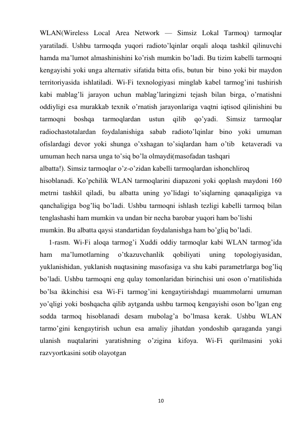 10 
 
WLAN(Wireless Local Area Network — Simsiz Lokal Tarmoq) tarmoqlar 
yaratiladi. Ushbu tarmoqda yuqori radioto’lqinlar orqali aloqa tashkil qilinuvchi 
hamda ma’lumot almashinishini ko’rish mumkin bo’ladi. Bu tizim kabelli tarmoqni 
kengayishi yoki unga alternativ sifatida bitta ofis, butun bir  bino yoki bir maydon 
territoriyasida ishlatiladi. Wi-Fi texnologiyasi minglab kabel tarmog’ini tushirish 
kabi mablag’li jarayon uchun mablag’laringizni tejash bilan birga, o’rnatishni 
oddiyligi esa murakkab texnik o’rnatish jarayonlariga vaqtni iqtisod qilinishini bu 
tarmoqni 
boshqa 
tarmoqlardan 
ustun 
qilib 
qo’yadi. 
Simsiz 
tarmoqlar 
radiochastotalardan foydalanishiga sabab radioto’lqinlar bino yoki umuman 
ofislardagi devor yoki shunga o’xshagan to’siqlardan ham o’tib  ketaveradi va 
umuman hech narsa unga to’siq bo’la olmaydi(masofadan tashqari  
albatta!). Simsiz tarmoqlar o’z-o’zidan kabelli tarmoqlardan ishonchliroq  
hisoblanadi. Ko’pchilik WLAN tarmoqlarini diapazoni yoki qoplash maydoni 160 
metrni tashkil qiladi, bu albatta uning yo’lidagi to’siqlarning qanaqaligiga va 
qanchaligiga bog’liq bo’ladi. Ushbu tarmoqni ishlash tezligi kabelli tarmoq bilan 
tenglashashi ham mumkin va undan bir necha barobar yuqori ham bo’lishi  
mumkin. Bu albatta qaysi standartidan foydalanishga ham bo’gliq bo’ladi.  
     1-rasm. Wi-Fi aloqa tarmog’i Xuddi oddiy tarmoqlar kabi WLAN tarmog’ida 
ham 
ma’lumotlarning 
o’tkazuvchanlik 
qobiliyati 
uning 
topologiyasidan, 
yuklanishidan, yuklanish nuqtasining masofasiga va shu kabi parametrlarga bog’liq 
bo’ladi. Ushbu tarmoqni eng qulay tomonlaridan birinchisi uni oson o’rnatilishida 
bo’lsa ikkinchisi esa Wi-Fi tarmog’ini kengaytirishdagi muammolarni umuman 
yo’qligi yoki boshqacha qilib aytganda ushbu tarmoq kengayishi oson bo’lgan eng 
sodda tarmoq hisoblanadi desam mubolag’a bo’lmasa kerak. Ushbu WLAN 
tarmo’gini kengaytirish uchun esa amaliy jihatdan yondoshib qaraganda yangi 
ulanish nuqtalarini yaratishning o’zigina kifoya. Wi-Fi qurilmasini yoki 
razvyortkasini sotib olayotgan 
 
 
