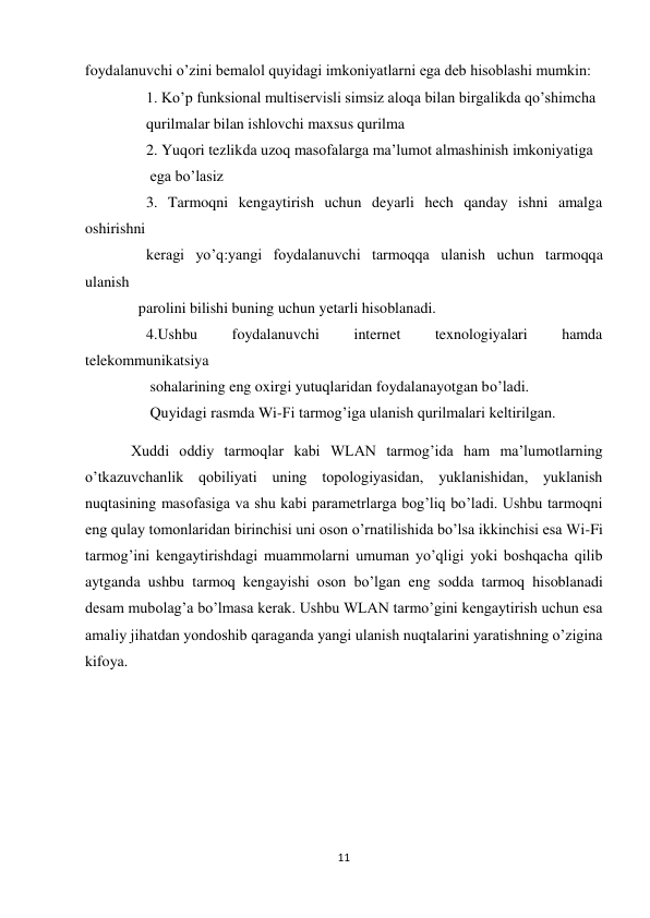 11 
 
foydalanuvchi o’zini bemalol quyidagi imkoniyatlarni ega deb hisoblashi mumkin:  
                1. Ko’p funksional multiservisli simsiz aloqa bilan birgalikda qo’shimcha 
                qurilmalar bilan ishlovchi maxsus qurilma 
                2. Yuqori tezlikda uzoq masofalarga ma’lumot almashinish imkoniyatiga 
                 ega bo’lasiz 
                3. Tarmoqni kengaytirish uchun deyarli hech qanday ishni amalga             
oshirishni 
                keragi yo’q:yangi foydalanuvchi tarmoqqa ulanish uchun tarmoqqa     
ulanish 
              parolini bilishi buning uchun yetarli hisoblanadi. 
                4.Ushbu 
foydalanuvchi 
internet 
texnologiyalari 
hamda  
telekommunikatsiya 
                 sohalarining eng oxirgi yutuqlaridan foydalanayotgan bo’ladi. 
                 Quyidagi rasmda Wi-Fi tarmog’iga ulanish qurilmalari keltirilgan. 
            Xuddi oddiy tarmoqlar kabi WLAN tarmog’ida ham ma’lumotlarning 
o’tkazuvchanlik qobiliyati uning topologiyasidan, yuklanishidan, yuklanish 
nuqtasining masofasiga va shu kabi parametrlarga bog’liq bo’ladi. Ushbu tarmoqni 
eng qulay tomonlaridan birinchisi uni oson o’rnatilishida bo’lsa ikkinchisi esa Wi-Fi 
tarmog’ini kengaytirishdagi muammolarni umuman yo’qligi yoki boshqacha qilib 
aytganda ushbu tarmoq kengayishi oson bo’lgan eng sodda tarmoq hisoblanadi 
desam mubolag’a bo’lmasa kerak. Ushbu WLAN tarmo’gini kengaytirish uchun esa 
amaliy jihatdan yondoshib qaraganda yangi ulanish nuqtalarini yaratishning o’zigina 
kifoya.  
