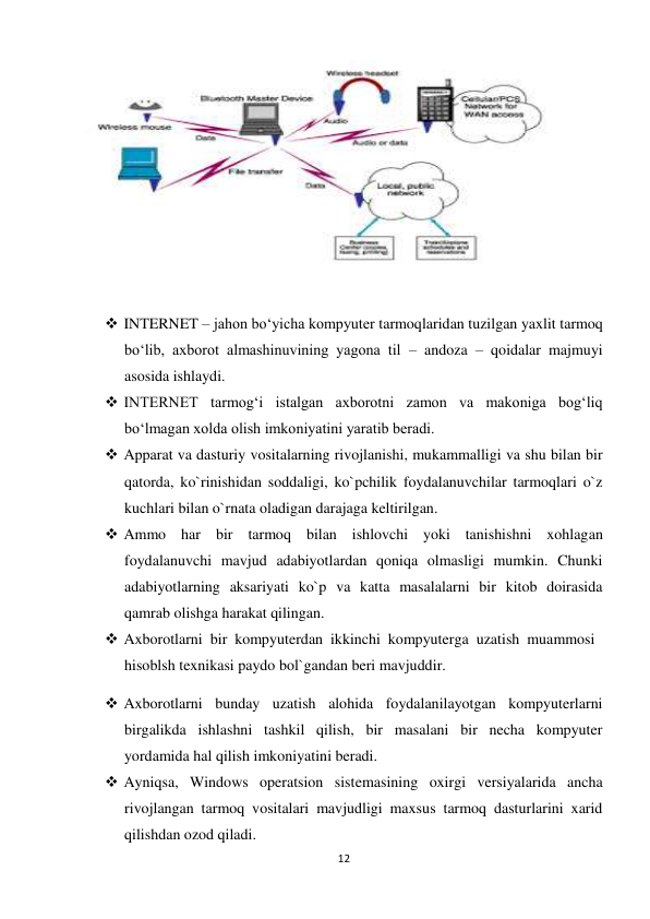 12 
 
 
 
 INTERNET – jahon bo‘yicha kompyuter tarmoqlaridan tuzilgan yaxlit tarmoq 
bo‘lib, axborot almashinuvining yagona til – andoza – qoidalar majmuyi 
asosida ishlaydi.  
 INTERNET tarmog‘i istalgan axborotni zamon va makoniga bog‘liq 
bo‘lmagan xolda olish imkoniyatini yaratib beradi.  
 Apparat va dasturiy vositalarning rivojlanishi, mukammalligi va shu bilan bir 
qatorda, ko`rinishidan soddaligi, ko`pchilik foydalanuvchilar tarmoqlari o`z 
kuchlari bilan o`rnata oladigan darajaga keltirilgan.  
 Ammo har bir tarmoq bilan ishlovchi yoki tanishishni xohlagan 
foydalanuvchi mavjud adabiyotlardan qoniqa olmasligi mumkin. Chunki 
adabiyotlarning aksariyati ko`p va katta masalalarni bir kitob doirasida 
qamrab olishga harakat qilingan.  
 Axborotlarni bir kompyuterdan ikkinchi kompyuterga uzatish muammosi 
hisoblsh texnikasi paydo bol`gandan beri mavjuddir. 
 Axborotlarni bunday uzatish alohida foydalanilayotgan kompyuterlarni 
birgalikda ishlashni tashkil qilish, bir masalani bir necha kompyuter 
yordamida hal qilish imkoniyatini beradi.  
 Ayniqsa, Windows operatsion sistemasining oxirgi versiyalarida ancha 
rivojlangan tarmoq vositalari mavjudligi maxsus tarmoq dasturlarini xarid 
qilishdan ozod qiladi.  
