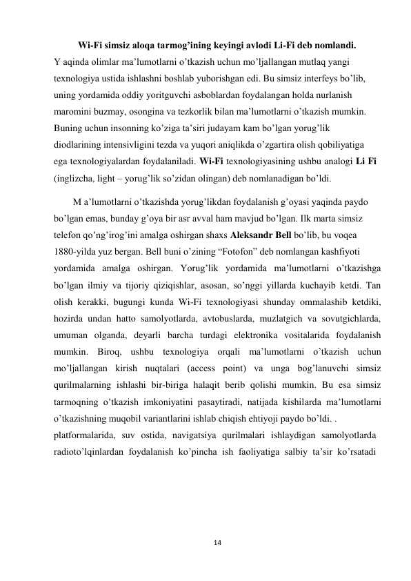 14 
 
          Wi-Fi simsiz aloqa tarmog’ining keyingi avlodi Li-Fi deb nomlandi.  
Y aqinda olimlar ma’lumotlarni o’tkazish uchun mo’ljallangan mutlaq yangi  
texnologiya ustida ishlashni boshlab yuborishgan edi. Bu simsiz interfeys bo’lib,  
uning yordamida oddiy yoritguvchi asboblardan foydalangan holda nurlanish  
maromini buzmay, osongina va tezkorlik bilan ma’lumotlarni o’tkazish mumkin.  
Buning uchun insonning ko’ziga ta’siri judayam kam bo’lgan yorug’lik  
diodlarining intensivligini tezda va yuqori aniqlikda o’zgartira olish qobiliyatiga  
ega texnologiyalardan foydalaniladi. Wi-Fi texnologiyasining ushbu analogi Li Fi 
(inglizcha, light – yorug’lik so’zidan olingan) deb nomlanadigan bo’ldi. 
        M a’lumotlarni o’tkazishda yorug’likdan foydalanish g’oyasi yaqinda paydo  
bo’lgan emas, bunday g’oya bir asr avval ham mavjud bo’lgan. Ilk marta simsiz  
telefon qo’ng’irog’ini amalga oshirgan shaxs Aleksandr Bell bo’lib, bu voqea  
1880-yilda yuz bergan. Bell buni o’zining “Fotofon” deb nomlangan kashfiyoti  
yordamida amalga oshirgan. Yorug’lik yordamida ma’lumotlarni o’tkazishga 
bo’lgan ilmiy va tijoriy qiziqishlar, asosan, so’nggi yillarda kuchayib ketdi. Tan 
olish kerakki, bugungi kunda Wi-Fi texnologiyasi shunday ommalashib ketdiki, 
hozirda undan hatto samolyotlarda, avtobuslarda, muzlatgich va sovutgichlarda, 
umuman olganda, deyarli barcha turdagi elektronika vositalarida foydalanish 
mumkin. Biroq, ushbu texnologiya orqali ma’lumotlarni o’tkazish uchun 
mo’ljallangan kirish nuqtalari (access point) va unga bog’lanuvchi simsiz 
qurilmalarning ishlashi bir-biriga halaqit berib qolishi mumkin. Bu esa simsiz 
tarmoqning o’tkazish imkoniyatini pasaytiradi, natijada kishilarda ma’lumotlarni 
o’tkazishning muqobil variantlarini ishlab chiqish ehtiyoji paydo bo’ldi. .  
platformalarida, suv ostida, navigatsiya qurilmalari ishlaydigan samolyotlarda 
radioto’lqinlardan foydalanish ko’pincha ish faoliyatiga salbiy ta’sir ko’rsatadi 
