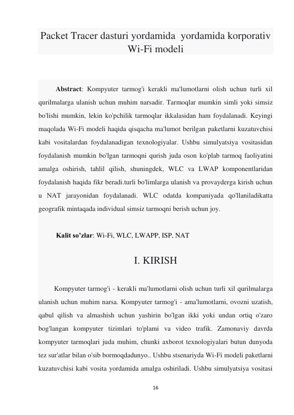 16 
 
Packet Tracer dasturi yordamida  yordamida korporativ 
Wi-Fi modeli 
 
 
          Abstract: Kompyuter tarmog'i kerakli ma'lumotlarni olish uchun turli xil 
qurilmalarga ulanish uchun muhim narsadir. Tarmoqlar mumkin simli yoki simsiz 
bo'lishi mumkin, lekin ko'pchilik tarmoqlar ikkalasidan ham foydalanadi. Keyingi 
maqolada Wi-Fi modeli haqida qisqacha ma'lumot berilgan paketlarni kuzatuvchisi 
kabi vositalardan foydalanadigan texnologiyalar. Ushbu simulyatsiya vositasidan 
foydalanish mumkin bo'lgan tarmoqni qurish juda oson ko'plab tarmoq faoliyatini 
amalga oshirish, tahlil qilish, shuningdek, WLC va LWAP komponentlaridan 
foydalanish haqida fikr beradi.turli bo'limlarga ulanish va provayderga kirish uchun 
u NAT jarayonidan foydalanadi. WLC odatda kompaniyada qo'llaniladikatta 
geografik mintaqada individual simsiz tarmoqni berish uchun joy. 
 
Kalit so’zlar: Wi-Fi, WLC, LWAPP, ISP, NAT 
 
I. KIRISH 
 
         Kompyuter tarmog'i - kerakli ma'lumotlarni olish uchun turli xil qurilmalarga 
ulanish uchun muhim narsa. Kompyuter tarmog'i - ama'lumotlarni, ovozni uzatish, 
qabul qilish va almashish uchun yashirin bo'lgan ikki yoki undan ortiq o'zaro 
bog'langan kompyuter tizimlari to'plami va video trafik. Zamonaviy davrda 
kompyuter tarmoqlari juda muhim, chunki axborot texnologiyalari butun dunyoda 
tez sur'atlar bilan o'sib bormoqdadunyo.. Ushbu stsenariyda Wi-Fi modeli paketlarni 
kuzatuvchisi kabi vosita yordamida amalga oshiriladi. Ushbu simulyatsiya vositasi 
