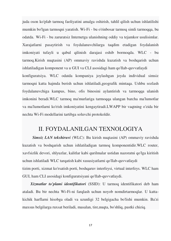 17 
 
juda oson ko'plab tarmoq faoliyatini amalga oshirish, tahlil qilish uchun ishlatilishi 
mumkin bo'lgan tarmoqni yaratish. Wi-Fi - bu o'rinbosar tarmoq simli tarmoqqa, bu 
odatda. Wi-Fi - bu zaruratsiz Internetga ulanishning oddiy va tejamkor usulisimlar. 
Xarajatlarni pasaytirish va foydalanuvchilarga taqdim etadigan foydalanish 
imkoniyati tufayli u qabul qilinish darajasi oshib bormoqda. WLC - bu 
tarmoq.Kirish nuqtasini (AP) ommaviy ravishda kuzatish va boshqarish uchun 
ishlatiladigan komponent va u GUI va CLI asosidagi ham qo'llab-quvvatlaydi 
konfiguratsiya. WLC odatda kompaniya joylashgan joyda individual simsiz 
tarmoqni katta hajmda berish uchun ishlatiladi,geografik mintaqa. Ushbu sozlash 
foydalanuvchiga kampus, bino, ofis binosini aylantirish va tarmoqqa ulanish 
imkonini beradi.WLC tarmoq ma'murlariga tarmoqqa ulangan barcha ma'lumotlar 
va ma'lumotlarni ko'rish imkoniyatini kengaytiradi.LWAPP bir vaqtning o'zida bir 
nechta Wi-Fi modellarini tartibga soluvchi protokoldir. 
 
II. FOYDALANILGAN TEXNOLOGIYA 
          Simsiz LAN tekshiruvi (WLC): Bu kirish nuqtasini (AP) ommaviy ravishda 
kuzatish va boshqarish uchun ishlatiladigan tarmoq komponentidir.WLC router, 
xavfsizlik devori, shlyuzlar, kalitlar kabi qurilmalar ustidan nazoratni qo'lga kiritish 
uchun ishlatiladi WLC tarqatish kabi xususiyatlarni qo'llab-quvvatlaydi 
tizim porti, xizmat ko'rsatish porti, boshqaruv interfeysi, virtual interfeys. WLC ham 
GUI, ham CLI asosidagi konfiguratsiyani qo'llab-quvvatlaydi. 
        Xizmatlar to'plami identifikatori (SSID): U tarmoq identifikatori deb ham 
ataladi. Bu bir nechta Wi-Fi-ni farqlash uchun noyob nomdirtarmoqlar. U katta-
kichik harflarni hisobga oladi va uzunligi 32 belgigacha bo'lishi mumkin. Ba'zi 
maxsus belgilarga ruxsat beriladi, masalan, tire,nuqta, bo'shliq, pastki chiziq. 
