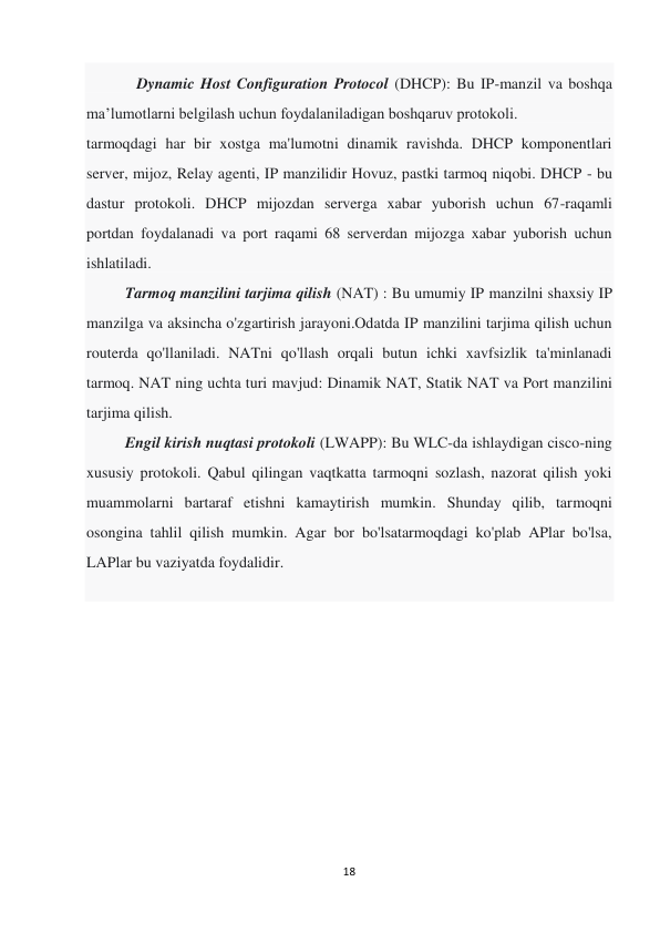 18 
 
             Dynamic Host Configuration Protocol (DHCP): Bu IP-manzil va boshqa 
maʼlumotlarni belgilash uchun foydalaniladigan boshqaruv protokoli. 
tarmoqdagi har bir xostga ma'lumotni dinamik ravishda. DHCP komponentlari 
server, mijoz, Relay agenti, IP manzilidir Hovuz, pastki tarmoq niqobi. DHCP - bu 
dastur protokoli. DHCP mijozdan serverga xabar yuborish uchun 67-raqamli 
portdan foydalanadi va port raqami 68 serverdan mijozga xabar yuborish uchun 
ishlatiladi. 
          Tarmoq manzilini tarjima qilish (NAT) : Bu umumiy IP manzilni shaxsiy IP 
manzilga va aksincha o'zgartirish jarayoni.Odatda IP manzilini tarjima qilish uchun 
routerda qo'llaniladi. NATni qo'llash orqali butun ichki xavfsizlik ta'minlanadi 
tarmoq. NAT ning uchta turi mavjud: Dinamik NAT, Statik NAT va Port manzilini 
tarjima qilish. 
          Engil kirish nuqtasi protokoli (LWAPP): Bu WLC-da ishlaydigan cisco-ning 
xususiy protokoli. Qabul qilingan vaqtkatta tarmoqni sozlash, nazorat qilish yoki 
muammolarni bartaraf etishni kamaytirish mumkin. Shunday qilib, tarmoqni 
osongina tahlil qilish mumkin. Agar bor bo'lsatarmoqdagi ko'plab APlar bo'lsa, 
LAPlar bu vaziyatda foydalidir. 
