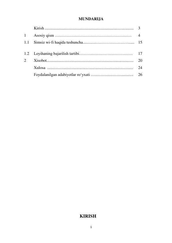 1 
 
MUNDARIJA 
 
 
Kirish ........................................................................................ 
3 
1 
Asosiy qism ………………………………………………… 
4 
1.1 
Simsiz wi-fi haqida tushuncha.............……………………......   15 
1.2 
Loyihaning bajarilish tartibi…………………………….…… 
17 
2 
Xisobot...................................................................................... 
20 
 
Xulosa  ..................................................................................... 
24 
 
Foydalanilgan adabiyotlar ro‘yxati .......................................... 
26 
 
 
 
 
 
 
 
 
 
 
 
 
 
 
 
 
 
 
 
 
 
KIRISH 
