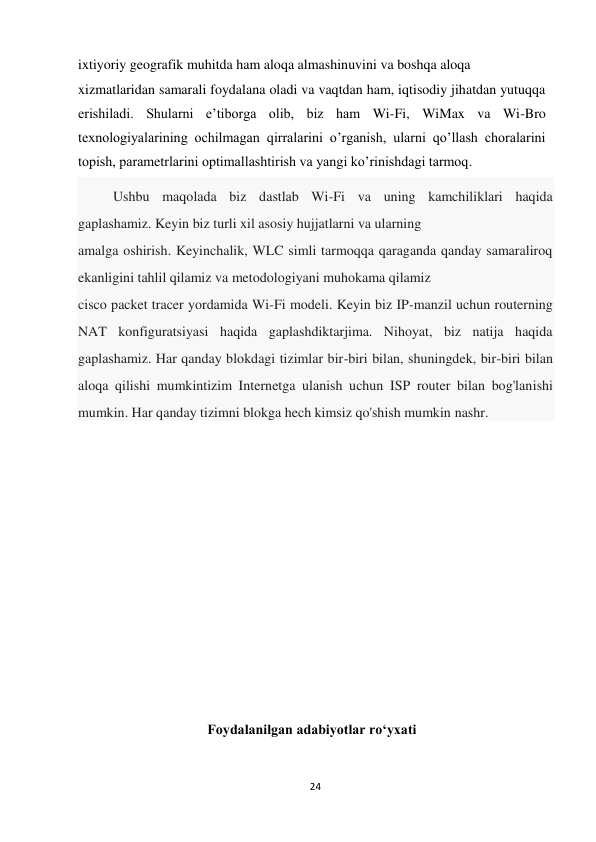 24 
 
ixtiyoriy geografik muhitda ham aloqa almashinuvini va boshqa aloqa  
xizmatlaridan samarali foydalana oladi va vaqtdan ham, iqtisodiy jihatdan yutuqqa 
erishiladi. Shularni e’tiborga olib, biz ham Wi-Fi, WiMax va Wi-Bro 
texnologiyalarining ochilmagan qirralarini o’rganish, ularni qo’llash choralarini 
topish, parametrlarini optimallashtirish va yangi ko’rinishdagi tarmoq. 
          Ushbu maqolada biz dastlab Wi-Fi va uning kamchiliklari haqida 
gaplashamiz. Keyin biz turli xil asosiy hujjatlarni va ularning 
amalga oshirish. Keyinchalik, WLC simli tarmoqqa qaraganda qanday samaraliroq 
ekanligini tahlil qilamiz va metodologiyani muhokama qilamiz 
cisco packet tracer yordamida Wi-Fi modeli. Keyin biz IP-manzil uchun routerning 
NAT konfiguratsiyasi haqida gaplashdiktarjima. Nihoyat, biz natija haqida 
gaplashamiz. Har qanday blokdagi tizimlar bir-biri bilan, shuningdek, bir-biri bilan 
aloqa qilishi mumkintizim Internetga ulanish uchun ISP router bilan bog'lanishi 
mumkin. Har qanday tizimni blokga hech kimsiz qo'shish mumkin nashr. 
 
 
 
 
 
 
 
 
 
 
 
Foydalanilgan adabiyotlar ro‘yxati 
          
