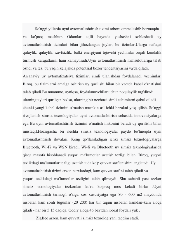 2 
 
 
            So'nggi yillarda uyni avtomatlashtirish tizimi tobora ommalashib bormoqda 
va 
ko'proq 
mashhur. 
Odamlar 
aqlli 
hayotda 
yashashni 
xohlashadi 
uy 
avtomatlashtirish tizimlari bilan jihozlangan joylar, bu tizimlar.Ularga nafaqat 
qulaylik, qulaylik, xavfsizlik, balki energiyani tejovchi yechimlar orqali kundalik 
turmush xarajatlarini ham kamaytiradi.Uyni avtomatlashtirish mahsulotlariga talab 
oshdi va tez, bu yaqin kelajakda potentsial bozor tendentsiyasini va'da qiladi. 
An'anaviy uy avtomatizatsiya tizimlari simli ulanishdan foydalanadi yechimlar. 
Biroq, bu tizimlarni amalga oshirish uy qurilishi bilan bir vaqtda kabel o'rnatishni 
talab qiladi.Bu muammo, ayniqsa, foydalanuvchilar uchun noqulaylik tug'diradi 
ularning uylari qurilgan bo'lsa, ularning bir nechtasi simli echimlarni qabul qiladi 
chunki yangi kabel tizimini o'rnatish mumkin asl ichki bezakni yo'q qilish. So'nggi 
rivojlanish simsiz texnologiyalar uyni avtomatlashtirish sohasida innovatsiyalarga 
ega Bu uyni avtomatlashtirish tizimini o'rnatish imkonini beradi uy qurilishi bilan 
mustaqil.Hozirgacha bir nechta simsiz texnologiyalar paydo bo'lmoqda uyni 
avtomatlashtirish ilovalari. Keng qo'llaniladigan ichki simsiz texnologiyalarga 
Bluetooth, Wi-Fi va WSN kiradi. Wi-fi va Bluetooth uy simsiz texnologiyalarida 
qisqa masofa hisoblanadi yuqori ma'lumotlar uzatish tezligi bilan. Biroq, yuqori 
tezlikdagi ma'lumotlar tezligi uzatish juda ko'p quvvat sarflanishini anglatadi. Uy 
avtomatlashtirish tizimi arzon narxlardagi, kam quvvat sarfini talab qiladi va 
yuqori tezlikdagi ma'lumotlar tezligini talab qilmaydi. Shu sababli past tezkor 
simsiz texnologiyalar tezkordan ko'ra ko'proq mos keladi birlar .Uyni 
avtomatlashtirish tarmog'i o'ziga xos xususiyatga ega 80 - 600 m2 maydonda 
nisbatan kam sonli tugunlar (20 200) har bir tugun nisbatan kamdan-kam aloqa 
qiladi - har bir 5 15 daqiqa. Oddiy aloqa 46 baytdan iborat foydali yuk . 
             ZigBee arzon, kam quvvatli simsiz texnologiyani taqdim etadi. 
