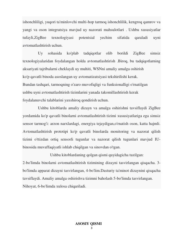 3 
 
ishonchliligi, yuqori ta'minlovchi multi-hop tarmoq ishonchlilik, kengroq qamrov va 
yangi va oson integratsiya mavjud uy nazorati mahsulotlari . Ushbu xususiyatlar 
tufayli,ZigBee 
texnologiyasi 
potentsial 
yechim 
sifatida 
qaraladi 
uyni 
avtomatlashtirish uchun. 
               Uy 
sohasida 
ko'plab 
tadqiqotlar 
olib 
borildi 
ZigBee 
simsiz 
texnologiyalaridan foydalangan holda avtomatlashtirish .Biroq, bu tadqiqotlarning 
aksariyati tajribalarni cheklaydi uy muhiti, WSNni amaliy amalga oshirish 
ko'p qavatli binoda asoslangan uy avtomatizatsiyasi tekshirilishi kerak. 
Bundan tashqari, tarmoqning o'zaro muvofiqligi va funksionalligi o'rnatilgan 
ushbu uyni avtomatlashtirish tizimlarini yanada takomillashtirish kerak 
foydalanuvchi talablarini yaxshiroq qondirish uchun. 
               Ushbu kitoblarda amaliy dizayn va amalga oshirishni tavsiflaydi ZigBee 
yordamida ko'p qavatli binolarni avtomatlashtirish tizimi xususiyatlariga ega simsiz 
sensor tarmog'i: arzon narxlardagi, energiya tejaydigan,o'rnatish oson, katta hajmli. 
Avtomatlashtirish prototipi ko'p qavatli binolarda monitoring va nazorat qilish 
tizimi o'ttizdan ortiq sensorli tugunlar va nazorat qilish tugunlari mavjud IU-
binosida muvaffaqiyatli ishlab chiqilgan va sinovdan o'tgan. 
                           Ushbu kitoblardaning qolgan qismi quyidagicha tuzilgan:  
2-bo'limda binolarni avtomatlashtirish tizimining dizayni tasvirlangan qisqacha. 3-
bo'limda apparat dizayni tasvirlangan, 4-bo'lim.Dasturiy ta'minot dizaynini qisqacha 
tavsiflaydi. Amaliy amalga oshirishva tizimni baholash 5-bo'limda tasvirlangan. 
Nihoyat, 6-bo'limda xulosa chiqariladi. 
 
 
 
 
ASOSIY QISMI 
