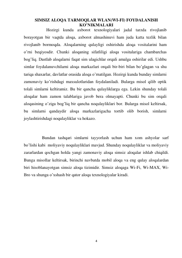 4 
 
SIMSIZ ALOQA TARMOQLAR WLAN(WI-FI) FOYDALANISH      
KO’NIKMALARI 
                     Hozirgi kunda axborot texnologiyalari jadal tarzda rivojlanib 
borayotgan bir vaqtda aloqa, axborot almashinuvi ham juda katta tezlik bilan 
rivojlanib bormoqda. Aloqalarning qulayligi oshirishda aloqa vositalarini ham 
o’rni beqiyosdir. Chunki aloqaning sifatliligi aloqa vositalariga chambarchas 
bog’liq. Dastlab aloqalarni faqat sim ulagichlar orqali amalga oshirilar edi. Ushbu 
simlar foydalanuvchilarni aloqa markazlari orqali bir-biri bilan bo’glagan va shu 
tariqa shaxarlar, davlatlar orasida aloqa o’rnatilgan. Hozirgi kunda bunday simlarni 
zamonaviy ko’rishdagi maxsulotlaridan foydalaniladi. Bularga misol qilib optik 
tolali simlarni keltiramiz. Bu bir qancha qulayliklarga ega. Lekin shunday tolali 
aloqalar ham zamon talablariga javob bera olmayapti. Chunki bu sim orqali 
aloqasining o’ziga bog’liq bir qancha noqulayliklari bor. Bularga misol keltirsak, 
bu simlarni qandaydir aloqa markazlarigacha tortib olib borish, simlarni 
joylashtirishdagi noqulayliklar va hokazo. 
 
                 Bundan tashqari simlarni tayyorlash uchun ham xom ashyolar sarf 
bo’lishi kabi  moliyaviy noqulayliklari mavjud. Shunday noqulayliklar va moliyaviy 
zararlardan qochgan holda yangi zamonaviy aloqa simsiz aloqalar ishlab chiqildi. 
Bunga misollar keltirsak, birinchi navbatda mobil aloqa va eng qulay aloqalardan 
biri hisoblanayotgan simsiz aloqa tizimidir. Simsiz aloqaga Wi-Fi, Wi-MAX, Wi-
Bro va shunga o’xshash bir qator aloqa texnologiyalar kiradi. 
 
