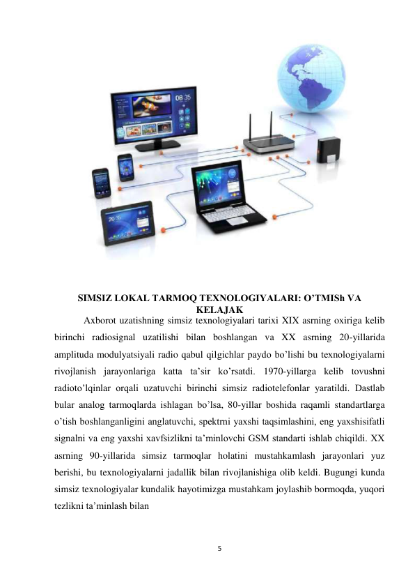 5 
 
 
 
SIMSIZ LOKAL TARMOQ TEXNOLOGIYALARI: O’TMISh VA 
KELAJAK 
            Axborot uzatishning simsiz texnologiyalari tarixi XIX asrning oxiriga kelib 
birinchi radiosignal uzatilishi bilan boshlangan va XX asrning 20-yillarida 
amplituda modulyatsiyali radio qabul qilgichlar paydo bo’lishi bu texnologiyalarni 
rivojlanish jarayonlariga katta ta’sir ko’rsatdi. 1970-yillarga kelib tovushni 
radioto’lqinlar orqali uzatuvchi birinchi simsiz radiotelefonlar yaratildi. Dastlab 
bular analog tarmoqlarda ishlagan bo’lsa, 80-yillar boshida raqamli standartlarga 
o’tish boshlanganligini anglatuvchi, spektrni yaxshi taqsimlashini, eng yaxshisifatli 
signalni va eng yaxshi xavfsizlikni ta’minlovchi GSM standarti ishlab chiqildi. XX 
asrning 90-yillarida simsiz tarmoqlar holatini mustahkamlash jarayonlari yuz 
berishi, bu texnologiyalarni jadallik bilan rivojlanishiga olib keldi. Bugungi kunda 
simsiz texnologiyalar kundalik hayotimizga mustahkam joylashib bormoqda, yuqori 
tezlikni ta’minlash bilan 
