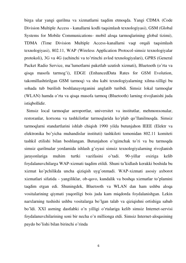 6 
 
birga ular yangi qurilma va xizmatlarni taqdim etmoqda. Yangi CDMA (Code 
Division Multiple Access - kanallarni kodli taqsimlash texnologiyasi), GSM (Global 
Systems for Mobile Communications- mobil aloqa tarmoqlarining global tizimi), 
TDMA (Time Division Multiple Access-kanallarni vaqt orqali taqsimlash 
texnologiyasi), 802.11, WAP (Wireless Application Protocol-simsiz texnologiyalar 
protokoli), 3G va 4G (uchinchi va to’rtinchi avlod texnologiyalari), GPRS (General 
Packet Radio Service, ma’lumotlarni paketlab uzatish xizmati), Bluetooth (o’rta va 
qisqa masofa tarmog’i), EDGE (EnhancedData Rates for GSM Evolution, 
takomillashtirilgan GSM tarmoq) va shu kabi texnologiyalarning xilma-xilligi bu 
sohada tub burilish boshlanayotganini anglatib turibdi. Simsiz lokal tarmoqlar 
(WLAN) hamda o’rta va qisqa masofa tarmoq (Bluetooth) larning rivojlanishi juda 
istiqbollidir.   
  Simsiz local tarmoqlar aeroportlar, universitet va institutlar, mehmonxonalar, 
restoranlar, korxona va tashkilotlar tarmoqlarida ko’plab qo’llanilmoqda. Simsiz 
tarmoqlarni standartlarini ishlab chiqish 1990 yilda butunjahon IEEE (Elektr va 
elektronika bo’yicha muhandislar instituti) tashkiloti tomonidan 802.11 komiteti 
tashkil etilishi bilan boshlangan. Butunjahon o’rgimchak to’ri va bu tarmoqda 
simsiz qurilmalar yordamida ishlash g’oyasi simsiz texnologiyalarning rivojlanish 
jarayonlariga 
muhim 
turtki 
vazifasini 
o’tadi. 
90-yillar 
oxiriga 
kelib 
foydalanuvchilarga WAP-xizmati taqdim etildi. Shuni ta’kidlash kerakki boshida bu 
xizmat ko’pchilikda uncha qiziqish uyg’onmadi. WAP-xizmati asosiy axborot 
xizmatlari sifatida - yangiliklar, ob-qavo, kundalik va boshqa xizmatlar to’plamini 
taqdim etgan edi. Shuningdek, Bluetooth va WLAN dan ham ushbu aloqa 
vositalarining qiymati yuqoriligi bois juda kam miqdorda foydalanishgan. Lekin 
narxlarning tushishi ushbu vositalarga bo’lgan talab va qiziqishni ortishiga sabab 
bo’ldi. XXI asrning dastlabki o’n yilligi o’rtalariga kelib simsiz Internet-servisi 
foydalanuvchilarining soni bir necha o’n millionga etdi. Simsiz Internet-aloqasining 
paydo bo’lishi bilan birinchi o’rinda  
 
 
