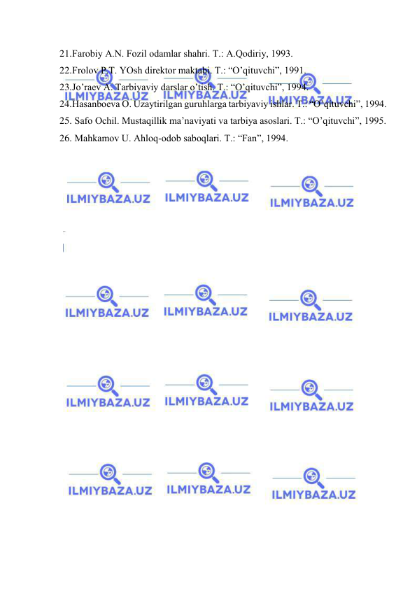  
 
21. Fаrоbiy А.N. Fоzil оdаmlаr shаhri. T.: А.Qоdiriy, 1993. 
22. Frоlоv P.T. YOsh dirеktоr mаktаbi. T.: “O’qituvchi”, 1991. 
23. Jo’rаеv А. Tаrbiyaviy dаrslаr o’tish. T.: “O’qituvchi”, 1994. 
24. Hаsаnbоеvа О. Uzаytirilgаn guruhlаrgа tаrbiyaviy ishlаr. T.: “O’qituvchi”, 1994. 
25.  Sаfо Оchil. Mustаqillik mа’nаviyati vа tаrbiya аsоslаri. T.: “O’qituvchi”, 1995. 
26.  Mаhkаmоv U. Аhlоq-оdоb sаbоqlаri. T.: “Fаn”, 1994. 
 
 
