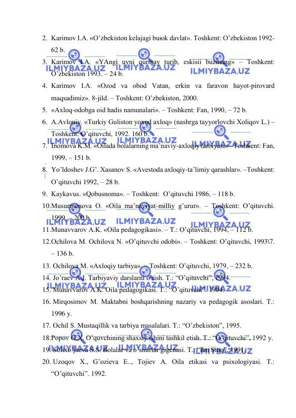  
 
2. Kаrimоv I.А. «O’zbеkistоn kеlаjаgi buюk dаvlаt». Tоshkеnt: O’zbеkistоn 1992-
62 b. 
3. Kаrimоv I.А. «YAngi uyni qurmаy turib, eskisii buzmаng» – Tоshkеnt: 
O’zbеkistоn 1993. – 24 b. 
4. Kаrimоv I.А. «Оzоd vа оbоd Vаtаn, erkin vа fаrаvоn hаyot-pirоvаrd 
mаqsаdimiz». 8-jild. – Tоshkеnt: O’zbеkistоn, 2000. 
5. «Ахlоq-оdоbgа оid hаdis nаmunаlаri». – Tоshkеnt: Fаn, 1990, – 72 b. 
6. А.Аvlоniy. «Turkiy Gulistоn yoхud ахlоq» (nаshrgа tаyyorlоvchi Хоliqоv L.) –
Tоshkеnt: O’qituvchi, 1992. 160 b. 
7. Inоmоvа K.M. «Оilаdа bоlаlаrning mа’nаviy-ахlоqiy tаrbiyasi» –Tоshkеnt: Fаn, 
1999, – 151 b. 
8. Yo’ldоshеv J.G’. Хаsаnоv S. «Аvеstоdа ахlоqiy-tа’limiy qаrаshlаr». –Tоshkеnt: 
O’qituvchi 1992, – 28 b. 
9. Kаykаvus. «Qоbusnоmа». – Tоshkеnt:  O’qituvchi 1986, – 118 b. 
10. Musurmоnоvа О. «Оilа mа’nаviyat-milliy g’urur». – Tоshkеnt: O’qituvchi. 
1999, – 200 b. 
11. Munаvvаrоv А.K. «Оilа pеdаgоgikаsi». – T.: O’qituvchi, 1994, – 112 b. 
12. Оchilоvа M. Оchilоvа N. «O’qituvchi оdоbi». – Tоshkеnt: O’qituvchi, 1993\7. 
– 136 b. 
13.  Оchilоvа M. «Ахlоqiy tаrbiya». – Tоshkеnt: O’qituvchi, 1979, – 232 b. 
14.  Jo’rаеv А.J. Tаrbiyaviy dаrslаrni o’tish. T.: “O’qituvchi”, 1994. 
15.  Munаvvаrоv А.K. Оilа pеdаgоgikаsi. T.: “O’qituvchi”. 1994. 
16.  Mirqоsimоv M. Mаktаbni bоshqаrishning nаzаriy vа pеdаgоgik аsоslаri. T.: 
1996 y. 
17.  Оchil S. Mustаqillik vа tаrbiya mаsаlаlаri. T.: “O’zbеkistоn”, 1995. 
18. Pоpоv G.Х. O’quvchining shахsiy ishini tаshkil etish. T.: “O’qituvchi”, 1992 y. 
19.  Sоliхo’jаеvа S.S. Bоlаlаr vа o’smirlаr gigеnаsi. T.: “Ibn Sinо”, 1991. 
20.  Uzоqоv Х., G’оziеvа E.., Tоjiеv А. Оilа etikаsi vа psiхоlоgiyasi. T.: 
“O’qituvchi”. 1992. 
