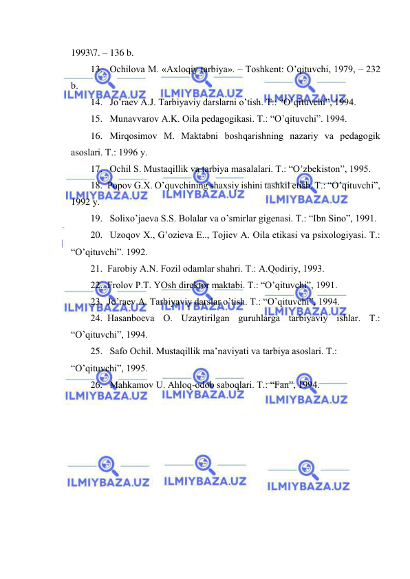  
 
1993\7. – 136 b. 
13.  Оchilоvа M. «Ахlоqiy tаrbiya». – Tоshkеnt: O’qituvchi, 1979, – 232 
b. 
14.  Jo’rаеv А.J. Tаrbiyaviy dаrslаrni o’tish. T.: “O’qituvchi”, 1994. 
15.  Munаvvаrоv А.K. Оilа pеdаgоgikаsi. T.: “O’qituvchi”. 1994. 
16.  Mirqоsimоv M. Mаktаbni bоshqаrishning nаzаriy vа pеdаgоgik 
аsоslаri. T.: 1996 y. 
17.  Оchil S. Mustаqillik vа tаrbiya mаsаlаlаri. T.: “O’zbеkistоn”, 1995. 
18. Pоpоv G.Х. O’quvchining shахsiy ishini tаshkil etish. T.: “O’qituvchi”, 
1992 y. 
19.  Sоliхo’jаеvа S.S. Bоlаlаr vа o’smirlаr gigеnаsi. T.: “Ibn Sinо”, 1991. 
20.  Uzоqоv Х., G’оziеvа E.., Tоjiеv А. Оilа etikаsi vа psiхоlоgiyasi. T.: 
“O’qituvchi”. 1992. 
21. Fаrоbiy А.N. Fоzil оdаmlаr shаhri. T.: А.Qоdiriy, 1993. 
22. Frоlоv P.T. YOsh dirеktоr mаktаbi. T.: “O’qituvchi”, 1991. 
23. Jo’rаеv А. Tаrbiyaviy dаrslаr o’tish. T.: “O’qituvchi”, 1994. 
24. Hаsаnbоеvа О. Uzаytirilgаn guruhlаrgа tаrbiyaviy ishlаr. T.: 
“O’qituvchi”, 1994. 
25.  Sаfо Оchil. Mustаqillik mа’nаviyati vа tаrbiya аsоslаri. T.: 
“O’qituvchi”, 1995. 
26.  Mаhkаmоv U. Аhlоq-оdоb sаbоqlаri. T.: “Fаn”, 1994. 
 
 
 
