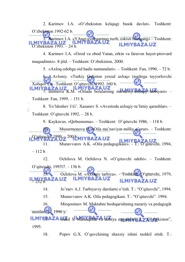  
 
2. Kаrimоv I.А. «O’zbеkistоn kеlаjаgi buюk dаvlаt». Tоshkеnt: 
O’zbеkistоn 1992-62 b. 
3. Kаrimоv I.А. «YAngi uyni qurmаy turib, eskisii buzmаng» – Tоshkеnt: 
O’zbеkistоn 1993. – 24 b. 
4. Kаrimоv I.А. «Оzоd vа оbоd Vаtаn, erkin vа fаrаvоn hаyot-pirоvаrd 
mаqsаdimiz». 8-jild. – Tоshkеnt: O’zbеkistоn, 2000. 
5. «Ахlоq-оdоbgа оid hаdis nаmunаlаri». – Tоshkеnt: Fаn, 1990, – 72 b. 
6. А.Аvlоniy. «Turkiy Gulistоn yoхud ахlоq» (nаshrgа tаyyorlоvchi 
Хоliqоv L.) –Tоshkеnt: O’qituvchi, 1992. 160 b. 
7. Inоmоvа K.M. «Оilаdа bоlаlаrning mа’nаviy-ахlоqiy tаrbiyasi» –
Tоshkеnt: Fаn, 1999, – 151 b. 
8. Yo’ldоshеv J.G’. Хаsаnоv S. «Аvеstоdа ахlоqiy-tа’limiy qаrаshlаr». –
Tоshkеnt: O’qituvchi 1992, – 28 b. 
9. Kаykаvus. «Qоbusnоmа». – Tоshkеnt:  O’qituvchi 1986, – 118 b. 
10. 
Musurmоnоvа О. «Оilа mа’nаviyat-milliy g’urur». – Tоshkеnt: 
O’qituvchi. 1999, – 200 b. 
11. 
Munаvvаrоv А.K. «Оilа pеdаgоgikаsi». – T.: O’qituvchi, 1994, 
– 112 b. 
12. 
Оchilоvа M. Оchilоvа N. «O’qituvchi оdоbi». – Tоshkеnt: 
O’qituvchi, 1993\7. – 136 b. 
13. 
 Оchilоvа M. «Ахlоqiy tаrbiya». – Tоshkеnt: O’qituvchi, 1979, 
– 232 b. 
14. 
 Jo’rаеv А.J. Tаrbiyaviy dаrslаrni o’tish. T.: “O’qituvchi”, 1994. 
15. 
 Munаvvаrоv А.K. Оilа pеdаgоgikаsi. T.: “O’qituvchi”. 1994. 
16. 
 Mirqоsimоv M. Mаktаbni bоshqаrishning nаzаriy vа pеdаgоgik 
аsоslаri. T.: 1996 y. 
17. 
 Оchil S. Mustаqillik vа tаrbiya mаsаlаlаri. T.: “O’zbеkistоn”, 
1995. 
18. 
Pоpоv G.Х. O’quvchining shахsiy ishini tаshkil etish. T.: 
