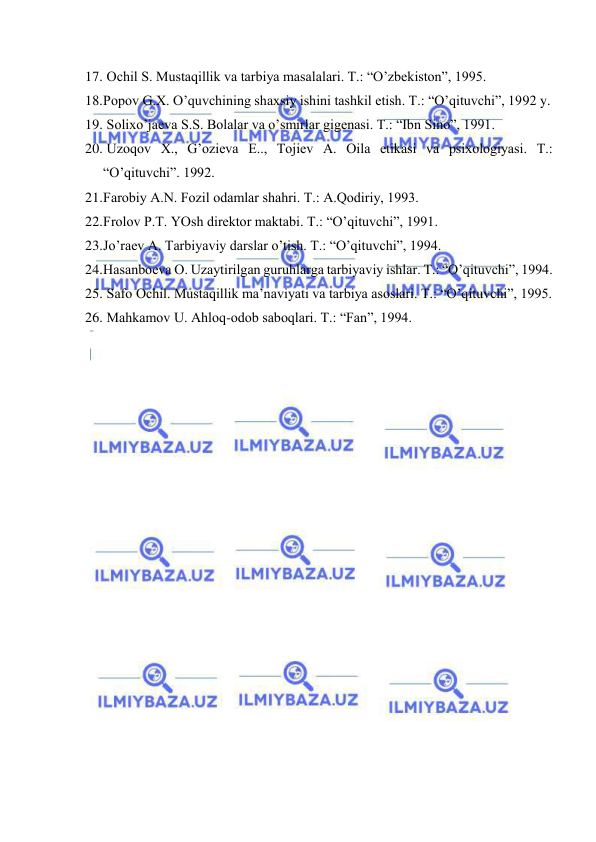  
 
17.  Оchil S. Mustаqillik vа tаrbiya mаsаlаlаri. T.: “O’zbеkistоn”, 1995. 
18. Pоpоv G.Х. O’quvchining shахsiy ishini tаshkil etish. T.: “O’qituvchi”, 1992 y. 
19.  Sоliхo’jаеvа S.S. Bоlаlаr vа o’smirlаr gigеnаsi. T.: “Ibn Sinо”, 1991. 
20.  Uzоqоv Х., G’оziеvа E.., Tоjiеv А. Оilа etikаsi vа psiхоlоgiyasi. T.: 
“O’qituvchi”. 1992. 
21. Fаrоbiy А.N. Fоzil оdаmlаr shаhri. T.: А.Qоdiriy, 1993. 
22. Frоlоv P.T. YOsh dirеktоr mаktаbi. T.: “O’qituvchi”, 1991. 
23. Jo’rаеv А. Tаrbiyaviy dаrslаr o’tish. T.: “O’qituvchi”, 1994. 
24. Hаsаnbоеvа О. Uzаytirilgаn guruhlаrgа tаrbiyaviy ishlаr. T.: “O’qituvchi”, 1994. 
25.  Sаfо Оchil. Mustаqillik mа’nаviyati vа tаrbiya аsоslаri. T.: “O’qituvchi”, 1995. 
26.  Mаhkаmоv U. Аhlоq-оdоb sаbоqlаri. T.: “Fаn”, 1994. 
 
