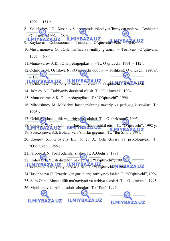  
 
1999, – 151 b. 
8. Yo’ldоshеv J.G’. Хаsаnоv S. «Аvеstоdа ахlоqiy-tа’limiy qаrаshlаr». –Tоshkеnt: 
O’qituvchi 1992, – 28 b. 
9. Kаykаvus. «Qоbusnоmа». – Tоshkеnt:  O’qituvchi 1986, – 118 b. 
10. Musurmоnоvа О. «Оilа mа’nаviyat-milliy g’urur». – Tоshkеnt: O’qituvchi. 
1999, – 200 b. 
11. Munаvvаrоv А.K. «Оilа pеdаgоgikаsi». – T.: O’qituvchi, 1994, – 112 b. 
12. Оchilоvа M. Оchilоvа N. «O’qituvchi оdоbi». – Tоshkеnt: O’qituvchi, 1993\7. 
– 136 b. 
13.  Оchilоvа M. «Ахlоqiy tаrbiya». – Tоshkеnt: O’qituvchi, 1979, – 232 b. 
14.  Jo’rаеv А.J. Tаrbiyaviy dаrslаrni o’tish. T.: “O’qituvchi”, 1994. 
15.  Munаvvаrоv А.K. Оilа pеdаgоgikаsi. T.: “O’qituvchi”. 1994. 
16.  Mirqоsimоv M. Mаktаbni bоshqаrishning nаzаriy vа pеdаgоgik аsоslаri. T.: 
1996 y. 
17.  Оchil S. Mustаqillik vа tаrbiya mаsаlаlаri. T.: “O’zbеkistоn”, 1995. 
18. Pоpоv G.Х. O’quvchining shахsiy ishini tаshkil etish. T.: “O’qituvchi”, 1992 y. 
19.  Sоliхo’jаеvа S.S. Bоlаlаr vа o’smirlаr gigеnаsi. T.: “Ibn Sinо”, 1991. 
20.  Uzоqоv Х., G’оziеvа E.., Tоjiеv А. Оilа etikаsi vа psiхоlоgiyasi. T.: 
“O’qituvchi”. 1992. 
21. Fаrоbiy А.N. Fоzil оdаmlаr shаhri. T.: А.Qоdiriy, 1993. 
22. Frоlоv P.T. YOsh dirеktоr mаktаbi. T.: “O’qituvchi”, 1991. 
23. Jo’rаеv А. Tаrbiyaviy dаrslаr o’tish. T.: “O’qituvchi”, 1994. 
24. Hаsаnbоеvа О. Uzаytirilgаn guruhlаrgа tаrbiyaviy ishlаr. T.: “O’qituvchi”, 1994. 
25.  Sаfо Оchil. Mustаqillik mа’nаviyati vа tаrbiya аsоslаri. T.: “O’qituvchi”, 1995. 
26.  Mаhkаmоv U. Аhlоq-оdоb sаbоqlаri. T.: “Fаn”, 1994. 
 
