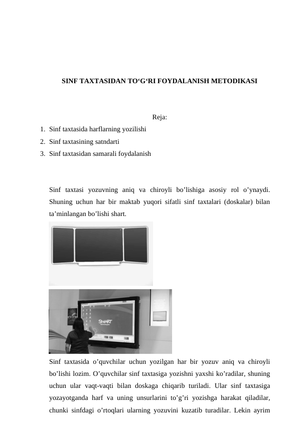 SINF TAXTASIDAN TO‘G‘RI FOYDALANISH METODIKASI
Reja: 
1. Sinf taxtasida harflarning yozilishi
2. Sinf taxtasining satndarti
3. Sinf taxtasidan samarali foydalanish
Sinf  taxtasi yozuvning  aniq  va  chiroyli  bo’lishiga  asosiy  rol  o’ynaydi.
Shuning uchun har bir maktab yuqori sifatli sinf taxtalari (doskalar) bilan
ta’minlangan bo’lishi shart. 
Sinf taxtasida o’quvchilar uchun yozilgan har bir yozuv aniq va chiroyli
bo’lishi lozim. O’quvchilar sinf taxtasiga yozishni yaxshi ko’radilar, shuning
uchun ular  vaqt-vaqti  bilan doskaga  chiqarib turiladi. Ular sinf  taxtasiga
yozayotganda harf va uning unsurlarini to’g’ri yozishga harakat qiladilar,
chunki sinfdagi o’rtoqlari ularning yozuvini kuzatib turadilar. Lekin ayrim
