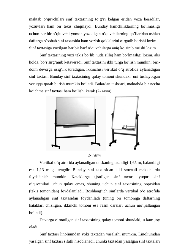 maktab o’quvchilari  sinf  taxtasining to’g’ri  kelgan eridan yoza beradilar,
yozuvlari  ham  bir  tekis  chiqmaydi.  Bunday  kamchiliklarning  bo’lmasligi
uchun har bir o’qituvchi yomon yozadigan o’quvchilarning qo’llaridan ushlab
daftarga o’xshab sinf taxtasida ham yozish qoidalarini o’rgatib borishi lozim.
Sinf taxtasiga yozilgan har bir harf o’quvchilarga aniq ko’rinib turishi lozim.
Sinf taxtasining yuzi tekis bo’lib, juda silliq ham bo’lmasligi lozim, aks
holda, bo’r sirg’anib ketaveradi. Sinf taxtasini ikki turga bo’lish mumkin: biri-
doim devorga osig’lik turadigan, ikkinchisi vertikal o’q atrofida aylanadigan
sinf taxtasi. Bunday sinf taxtasining qulay tomoni shundaki, uni tushayotgan
yoruqqa qarab burish mumkin bo’ladi. Bulardan tashqari, maktabda bir necha
ko’chma sinf taxtasi ham bo’lishi kerak (2- rasm).
  
2- rasm
Vertikal o’q atrofida aylanadigan doskaning uzunligi 1,65 m, balandligi
esa 1,13 m ga tengdir. Bunday sinf taxtasidan ikki smenali  maktablarda
foydalanish  mumkin.  Kataklarga  ajratilgan  sinf  taxtasi  yuqori  sinf
o’quvchilari uchun qulay emas, shuning uchun sinf taxtasining orqasidan
(tekis tomonidan) foydalaniladi. Boshlang’ich sinflarda vertikal o’q atrofida
aylanadigan  sinf  taxtasidan  foydaniladi  (uning  bir  tomoniga  daftarning
kataklari chizilgan, ikkinchi tomoni esa rasm darslari uchun mo’ljallangan
bo’ladi). 
Devorga o’rnatilgan sinf taxtasining qulay tomoni shundaki, u kam joy
oladi.
Sinf taxtasi linoliumdan yoki taxtadan yasalishi mumkin. Linoliumdan
yasalgan sinf taxtasi sifatli hisoblanadi, chunki taxtadan yasalgan sinf taxtalari
