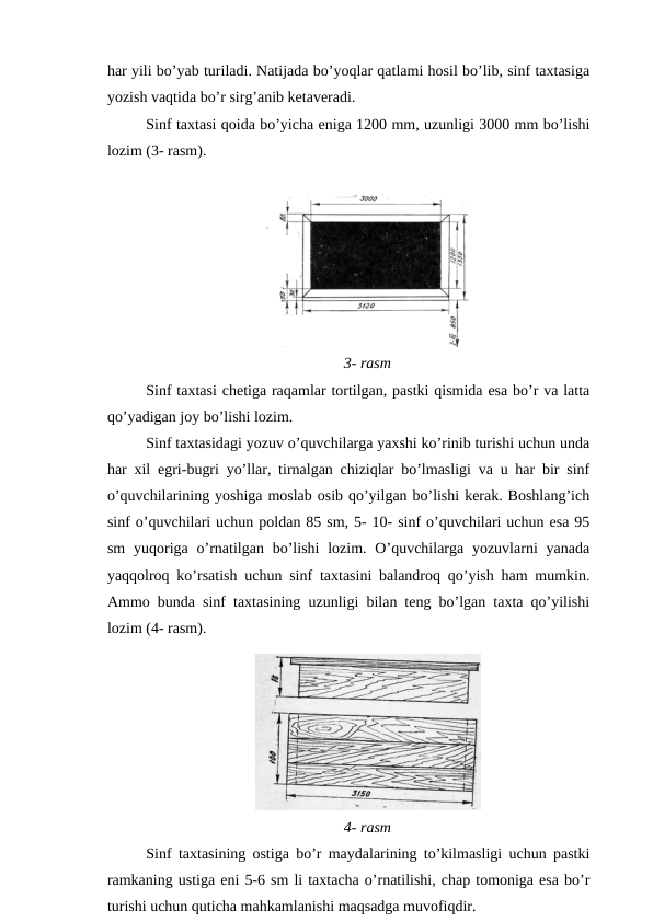 har yili bo’yab turiladi. Natijada bo’yoqlar qatlami hosil bo’lib, sinf taxtasiga
yozish vaqtida bo’r sirg’anib ketaveradi.
Sinf taxtasi qoida bo’yicha eniga 1200 mm, uzunligi 3000 mm bo’lishi
lozim (3- rasm).
3- rasm
Sinf taxtasi chetiga raqamlar tortilgan, pastki qismida esa bo’r va latta
qo’yadigan joy bo’lishi lozim.
Sinf taxtasidagi yozuv o’quvchilarga yaxshi ko’rinib turishi uchun unda
har xil egri-bugri yo’llar, tirnalgan chiziqlar bo’lmasligi va u har bir sinf
o’quvchilarining yoshiga moslab osib qo’yilgan bo’lishi kerak. Boshlang’ich
sinf o’quvchilari uchun poldan 85 sm, 5- 10- sinf o’quvchilari uchun esa 95
sm  yuqoriga o’rnatilgan  bo’lishi  lozim. O’quvchilarga  yozuvlarni  yanada
yaqqolroq ko’rsatish uchun sinf taxtasini balandroq qo’yish ham mumkin.
Ammo bunda sinf taxtasining uzunligi bilan teng bo’lgan taxta qo’yilishi
lozim (4- rasm).
4- rasm
Sinf taxtasining ostiga bo’r maydalarining to’kilmasligi uchun pastki
ramkaning ustiga eni 5-6 sm li taxtacha o’rnatilishi, chap tomoniga esa bo’r
turishi uchun quticha mahkamlanishi maqsadga muvofiqdir.

