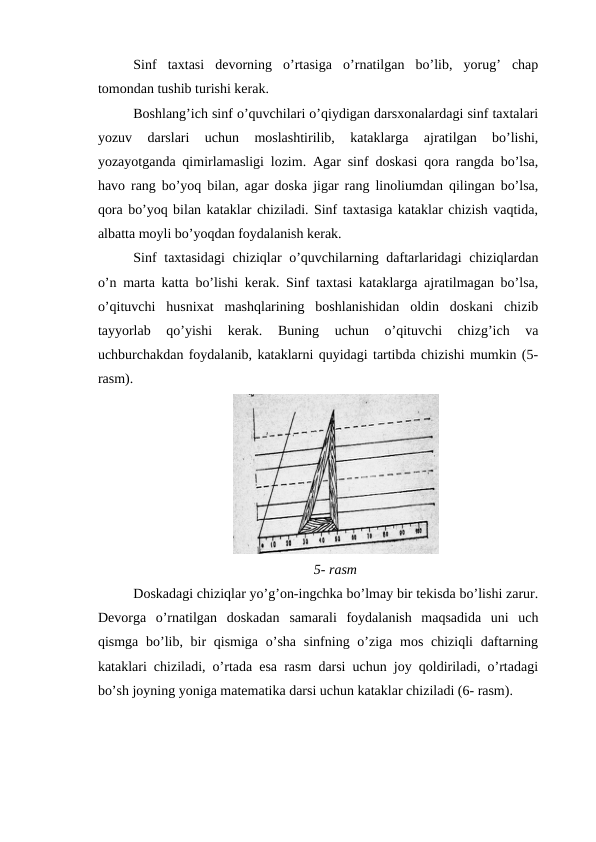 Sinf  taxtasi  devorning  o’rtasiga  o’rnatilgan  bo’lib,  yorug’  chap
tomondan tushib turishi kerak.
Boshlang’ich sinf o’quvchilari o’qiydigan darsxonalardagi sinf taxtalari
yozuv  darslari  uchun  moslashtirilib,  kataklarga  ajratilgan  bo’lishi,
yozayotganda qimirlamasligi lozim. Agar sinf doskasi qora rangda bo’lsa,
havo rang bo’yoq bilan, agar doska jigar rang linoliumdan qilingan bo’lsa,
qora bo’yoq bilan kataklar chiziladi. Sinf taxtasiga kataklar chizish vaqtida,
albatta moyli bo’yoqdan foydalanish kerak.
Sinf  taxtasidagi  chiziqlar  o’quvchilarning daftarlaridagi  chiziqlardan
o’n marta katta bo’lishi kerak. Sinf taxtasi kataklarga ajratilmagan bo’lsa,
o’qituvchi  husnixat  mashqlarining  boshlanishidan  oldin  doskani  chizib
tayyorlab  qo’yishi  kerak.  Buning  uchun  o’qituvchi  chizg’ich  va
uchburchakdan foydalanib, kataklarni quyidagi tartibda chizishi mumkin (5-
rasm).
5- rasm
Doskadagi chiziqlar yo’g’on-ingchka bo’lmay bir tekisda bo’lishi zarur.
Devorga  o’rnatilgan  doskadan  samarali foydalanish  maqsadida  uni  uch
qismga bo’lib, bir  qismiga  o’sha  sinfning o’ziga  mos chiziqli  daftarning
kataklari chiziladi, o’rtada esa rasm darsi uchun joy qoldiriladi, o’rtadagi
bo’sh joyning yoniga matematika darsi uchun kataklar chiziladi (6- rasm).
