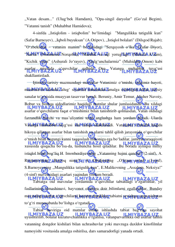  
 
,,Vatan desam..." (Ulug‘bek Hamdam), ”Opa-singil daryolar” (Go‘zal Begim), 
”Vatanni tanish” (Muhabbat Hamidova); 
4-sinfda ,,Istiqlolim - istiqbolim" bo‘limidagi  ”Mangulikka tatigulik kun” 
(Safar Barnoyev), ,,Iqboli buyuksan" (A.Oripov), ,,Istiqlol bolalari" (Dilsgod Rajab); 
”O‘zbekiston – vatanim manim” bo‘limidagi ”Serquyosh o‘lka” (Zafar Diyor), 
”Xarita” (Normurod Norqobil), ”Mardlik va aql yorug‘ligi” (Miraziz A’zam), 
”Kichik vatan” (Ashurali Jo‘rayev), ”Gulg‘unchalarmiz” (Muhiddin Omon) kabi 
asarlar 
misolida 
o‘quvchilar 
qalbida 
Ona 
Vatanga 
muhabbat 
tuyg‘usi 
shakllantiriladi. 
Ijtimoiy-tarixiy mazmundagi mavzular Vatanimiz o‘tmishi, xalqimiz hayoti, 
mardonavor kurashi, ulug‘ siymolar tomonidan amalga oshirilgan ishlar, tarixiy 
sanalar to‘g‘risida muayyan tasavvur beradi. Beruniy, Amir Temur, Alisher Navoiy, 
Bobur va boshqa ajdodlarimiz haqidagi matnlar shular jumlasidandir. Bu xildagi 
asarlar o‘quvchilarni faqat o‘tmishimiz bilan tanishtirib qolmasdan, Vatan oldidagi 
farzandlik burchi va mas’uliyatini teran anglashga ham yordam beradi. Ularda 
Vatanga muhabbat tuyg‘usi shu tariqa shakllanadi. Vatanimiz o‘tmishi haqida 
hikoya qilingan asarlar bilan tanishish va ularni tahlil qilish jarayonida o‘quvchilar 
o‘tmish bilan bugungi kunni taqqoslash imkoniga ega bo‘ladilar, jamiyat taraqqiyoti 
xususida qisqacha bo‘lsa-da, tushuncha hosil qiladilar. Bu borada ayniqsa milliy 
istiqlol bilan bog‘liq H. Imonberdiyevning ,,Vatanning hajmi qancha?"(2-sinf), A. 
Rustamovning ,,Bayroq nima?", A. Obidjonning ,,O‘ktam avlod" (3-sinf), 
S.Barnoyevning ,,Mangulikka tatigulik kun", E.Malikovning ,,Assalom, Neksiya!" 
(4-sinf) mavzusidagi asarlari yaqindan yordam beradi. 
Tabiatga oid mavzular yordamida o‘quvchilar tabiatdagi o‘zgarishlar, yil 
fasllarining almashinuvi, hayvonot olamiga doir bilimlarni egallaydilar. Bunday 
mavzudagi asarlar o‘quvchilarni kuzatuvchanlikka, tabiatni sevishga, unga nisbatan 
to‘g‘ri munosabatda bo‘lishga o‘rgatadi. 
Tabiat tasviriga oid matnlar ustida ishlashda tabiat bag‘riga sayohat 
uyushtirilib, bolalar kuzatuvchanlikka o‘rgatilsa, vatanparvarlikka oid asarlar tahlili 
vatanning dongdor kishilari bilan uchrashuvlar yoki mavzuga daxldor kinofilmlar 
namoyishi vositasida amalga oshirilsa, dars samaradorligi yanada ortadi. 
