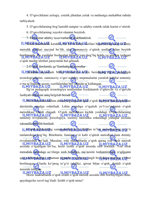  
 
4. O‘quvchilarni axloqiy, estetik jihatdan yetuk va mehnatga muhabbat ruhida 
tarbiyalash. 
5. O‘quvchilarning bog‘lanishli nutqini va adabiy-estetik tafak-kurini o‘stirish. 
6. O‘quvchilarning xayolot olamini boyitish. 
7. Elementar adabiy tasavvurlarini shakllantirish. 
Shuni unutmaslik kerakki, har bir ta’limiy vazifani bajarishning aniq va ilmiy 
metodik usullari mavjud bo‘lib, ular zamonaviy o‘qitish usullari bilan boyitib 
borilmoqda. Bu vazifalar boshqalari bilan o‘zaro bog‘liq holda va sinfdan tashqari 
o‘qish mashg‘ulotlari jarayonida hal qilinadi. 
2.O‘qish darslarida qo‘llaniladigan metodlar 
,,Kadrlar tayyorlash Milliy dasturi"da ta’lim berishning ilg‘or pedagogik 
texnologiyalarini, zamonaviy o‘quv-uslubiy majmualarini yaratish kabilar umumiy 
o‘rta ta’limning asosiy vazifalaridan biri sifatida ta’kidlangan. 
Ilg‘or pedagogik texnologiya usullaridan foydalanish o‘qituvchi va o‘quvchi 
faoliyati doirasini aniq belgilab beradi. 
Inson hayotida muhim ahamiyatga ega bo‘lgan o‘qish faoliyati barcha predmet 
darslarida amalga oshiriladi. Lekin o‘qishga o‘rgatish yo‘l-yo‘riqlarini o‘qish 
metodikasi ishlab chiqadi. O‘qish metodikasi kichik yoshdagi O‘quvchilarning 
umumiy rivojlanishi, psixologiya, xususiy metodika sohasidagi yutuqlar asosida 
takomillashtirilib boriladi. 
O‘qish darslarining samaradorligi ko‘p jihatdan ta’lim metodlarining to‘g‘ri 
tanlanishiga bog‘liq. Binobarin, fanning o‘zi kabi o‘qitish metodlari ham doimiy 
rivojlanishda bo‘ladi. Masalan, eski maktablarda o‘qish quruq yod olish metodi 
asosida o‘rgatilgan bo‘lsa, hozir izohli o‘qish asosida olib boriladi. Yod olish 
metodida matndagi so‘zlarga izoh berishga, ma’nosini tushuntirishga, o‘qilganni 
qayta hikoyalashga, umuman olganda, o‘qishning ongli bo‘lishiga mutlaqo e’tibor 
berilmagan. Ularda ko‘proq to‘g‘ri talaffuz, qiroat bilan o‘qish, ifodali o‘qish 
nazarda tutilgan. 
Hozir maktablarda o‘qish izohli o‘qish metodi asosida olib borilayotgan ekan, 
quyidagicha savol tug‘iladi: Izohli o‘qish nima? 
