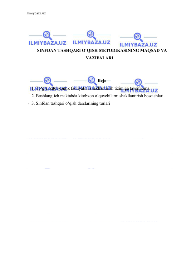 Ilmiybaza.uz 
 
 
 
 
 
SINFDAN TASHQARI O‘QISH MЕTODIKASINING MAQSAD VA 
VAZIFALARI 
 
 
Reja 
1. Toʻgʻri kitobxonlik faoliyatini shakllantirish tizimiga tavsifnoma. 
2. Boshlangʻich maktabda kitobxon oʻquvchilarni shakllantirish bosqichlari. 
3. Sinfdan tashqari oʻqish darslarining turlari 
 
 
 
 
 
 
 
 
 
 
 
 
 
 
 
 
 
 
