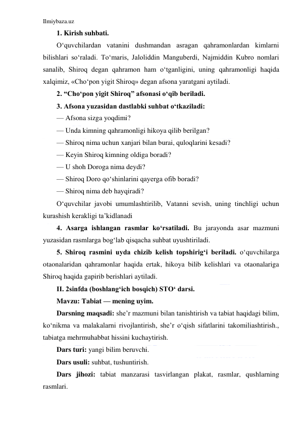 Ilmiybaza.uz 
 
1. Kirish suhbati. 
O‘quvchilardan vatanini dushmandan asragan qahramonlardan kimlarni 
bilishlari so‘raladi. To‘maris, Jaloliddin Manguberdi, Najmiddin Kubro nomlari 
sanalib, Shiroq degan qahramon ham o‘tganligini, uning qahramonligi haqida 
xalqimiz, «Cho‘pon yigit Shiroq» degan afsona yaratgani aytiladi. 
2. “Cho‘pon yigit Shiroq” afsonasi o‘qib beriladi. 
3. Afsona yuzasidan dastlabki suhbat o‘tkaziladi: 
— Afsona sizga yoqdimi? 
— Unda kimning qahramonligi hikoya qilib berilgan? 
— Shiroq nima uchun xanjari bilan burai, quloqlarini kesadi? 
— Keyin Shiroq kimning oldiga boradi? 
— U shoh Doroga nima deydi? 
— Shiroq Doro qo‘shinlarini qayerga ofib boradi? 
— Shiroq nima deb hayqiradi? 
O‘quvchilar javobi umumlashtirilib, Vatanni sevish, uning tinchligi uchun 
kurashish kerakligi ta’kidlanadi 
4. Asarga ishlangan rasmlar ko‘rsatiladi. Bu jarayonda asar mazmuni 
yuzasidan rasmlarga bog‘lab qisqacha suhbat uyushtiriladi. 
5. Shiroq rasmini uyda chizib kelish topshirig‘i beriladi. o‘quvchilarga 
otaonalaridan qahramonlar haqida ertak, hikoya bilib kelishlari va otaonalariga 
Shiroq haqida gapirib berishlari aytiladi. 
II. 2sinfda (boshlang‘ich bosqich) STO‘ darsi. 
Mavzu: Tabiat — mening uyim. 
Darsning maqsadi: she’r mazmuni bilan tanishtirish va tabiat haqidagi bilim, 
ko‘nikma va malakalarni rivojlantirish, she’r o‘qish sifatlarini takomiliashtirish., 
tabiatga mehrmuhabbat hissini kuchaytirish. 
Dars turi: yangi bilim beruvchi. 
Dars usuli: suhbat, tushuntirish. 
Dars jihozi: tabiat manzarasi tasvirlangan plakat, rasmlar, qushlarning 
rasmlari. 
